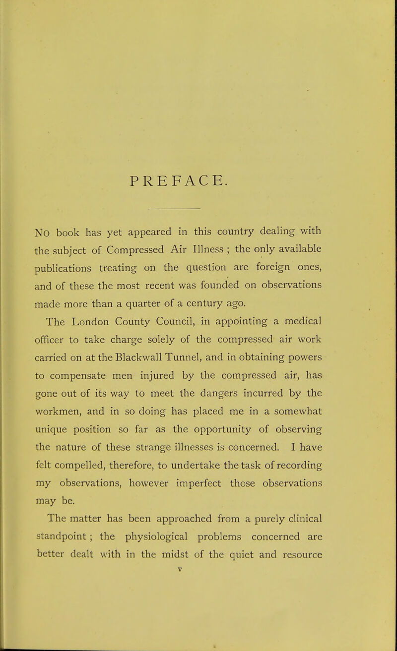 PREFACE. No book has yet appeared in this country deahng with the subject of Compressed Air Illness ; the only available publications treating on the question are foreign ones, and of these the most recent was founded on observations made more than a quarter of a century ago. The London County Council, in appointing a medical officer to take charge solely of the compressed air work carried on at the Blackwall Tunnel, and in obtaining powers to compensate men injured by the compressed air, has gone out of its way to meet the dangers incurred by the workmen, and in so doing has placed me in a somewhat unique position so far as the opportunity of observing the nature of these strange illnesses is concerned. I have felt compelled, therefore, to undertake the task of recording my observations, however imperfect those observations may be. The matter has been approached from a purely clinical standpoint ; the physiological problems concerned are better dealt with in the midst of the quiet and resource