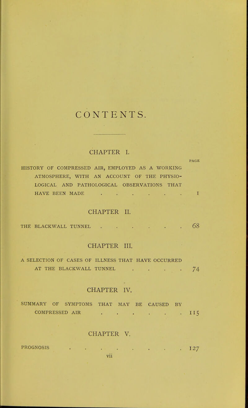 CONTENTS. CHAPTER 1. PAGE HISTORY OF COMPRESSED AIR, EMPLOYED AS A WORKING ATMOSPHERE, WITH AN ACCOUNT OF THE PHYSIO- LOGICAL AND PATHOLOGICAL OBSERVATIONS THAT HAVE BEEN MADE ...... I CHAPTER II. THE BLACKWALL TUNNEL ... . . , 68 CHAPTER III. A SELECTION OF CASES OF ILLNESS THAT HAVE OCCURRED AT THE BLACKWALL TUNNEL .... 74 CHAPTER IV. SUMMARY OF SYMPTOMS THAT MAY BE CAUSED BY COMPRESSED AIR II5 CHAPTER V. PROGNOSIS 127