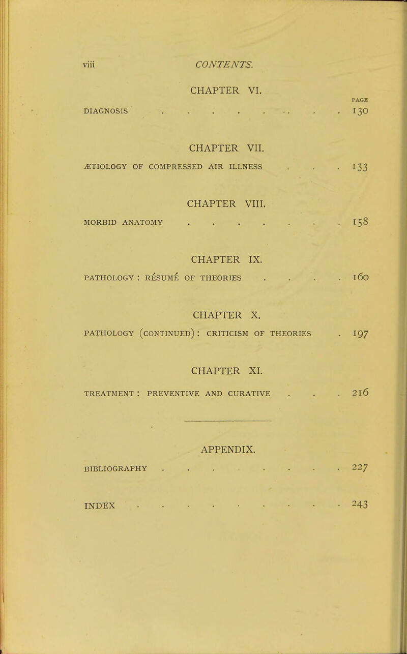 CHAPTER VI. PAGE DIAGNOSIS . . . . ... . .130 CHAPTER VII. iETIOLOGY OF COMPRESSED AIR ILLNESS . . -133 CHAPTER VIII. MORBID ANATOMY . . . . . . -158 CHAPTER IX. PATHOLOGY : RESUME OF THEORIES . . . . 16O CHAPTER X. PATHOLOGY (CONTINUED) : CRITICISM OF THEORIES . 19/ CHAPTER XI. TREATMENT : PREVENTIVE AND CURATIVE . . .2X6 APPENDIX. BIBLIOGRAPHY ....... 22/ INDEX 243