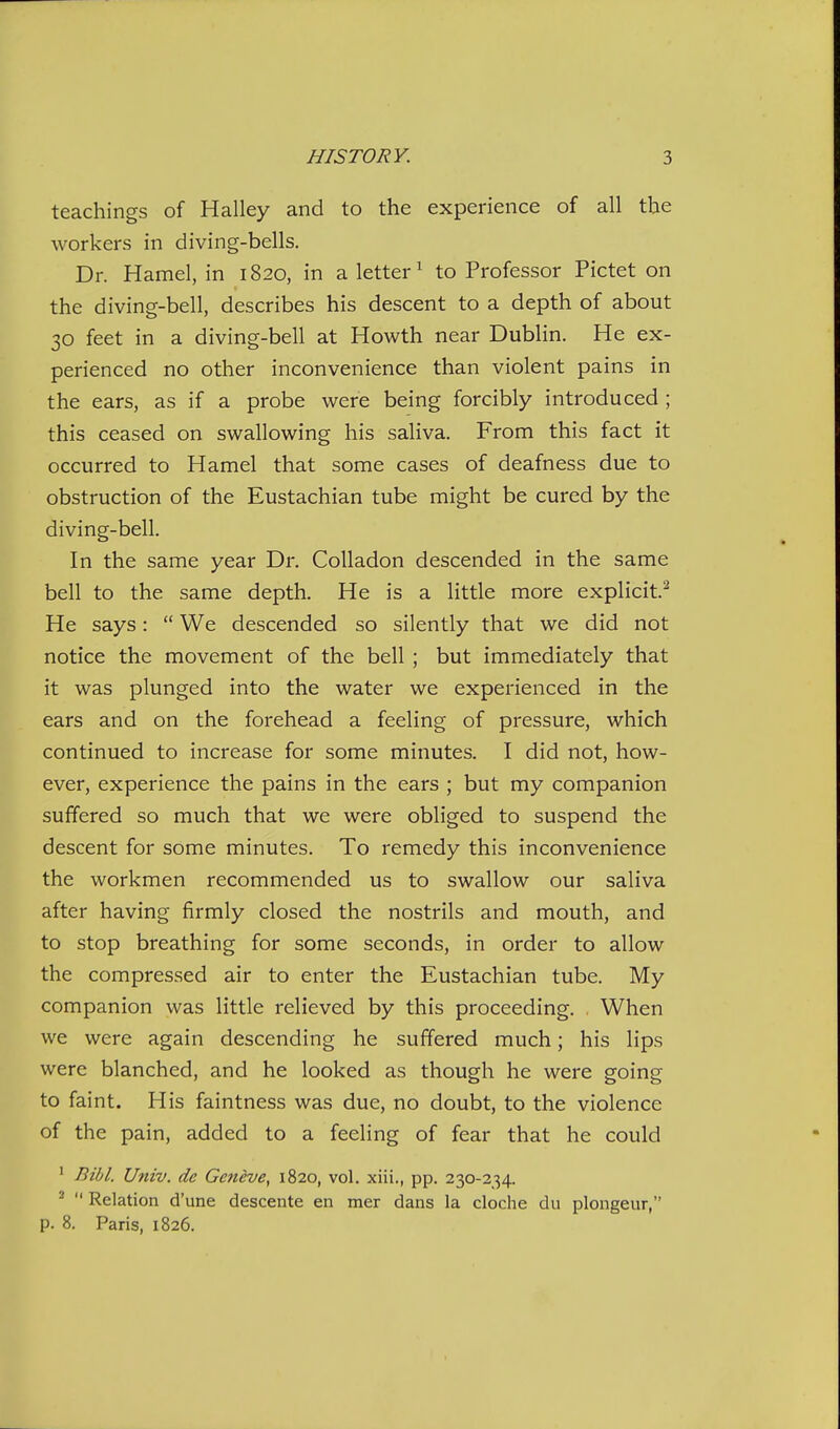 teachings of Halley and to the experience of all the workers in diving-bells. Dr. Hamel, in 1820, in a letter^ to Professor Pictet on the diving-bell, describes his descent to a depth of about 30 feet in a diving-bell at Howth near Dublin. He ex- perienced no other inconvenience than violent pains in the ears, as if a probe were being forcibly introduced ; this ceased on swallowing his saliva. From this fact it occurred to Hamel that some cases of deafness due to obstruction of the Eustachian tube might be cured by the diving-bell. In the same year Dr. Colladon descended in the same bell to the same depth. He is a little more explicit.^ He says:  We descended so silently that we did not notice the movement of the bell ; but immediately that it was plunged into the water we experienced in the ears and on the forehead a feeling of pressure, which continued to increase for some minutes. I did not, how- ever, experience the pains in the ears ; but my companion suffered so much that we were obliged to suspend the descent for some minutes. To remedy this inconvenience the workmen recommended us to swallow our saliva after having firmly closed the nostrils and mouth, and to stop breathing for some seconds, in order to allow the compressed air to enter the Eustachian tube. My companion was little relieved by this proceeding. When we were again descending he suffered much; his lips were blanched, and he looked as though he were going to faint. His faintness was due, no doubt, to the violence of the pain, added to a feeling of fear that he could ' Bibl. Univ. de Geneve^ 1820, vol. xiii., pp. 230-234. ^  Relation d'une descente en mer dans la cloche du plongeur, p. 8. Paris, 1826.