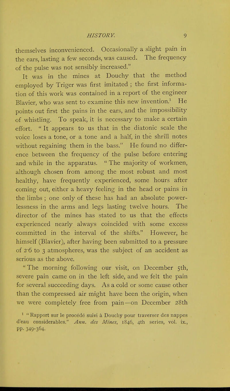 themselves inconvenienced. Occasionally a slight pain in the ears, lasting a few seconds, was caused. The frequency of the pulse was not sensibly increased. It was in the mines at Douchy that the method employed by Triger was first imitated ; the first informa- tion of this work was contained in a report of the engineer Blavier, who was sent to examine this new invention.^ He points out first the pains in the ears, and the impossibility of whistling. To speak, it is necessary to make a certain effort.  It appears to us that in the diatonic scale the voice loses a tone, or a tone and a half, in the shrill notes without regaining them in the bass. He found no differ- ence between the frequency of the pulse before entering and while in the apparatus.  The majority of workmen, although chosen from among the most robust and most healthy, have frequently experienced, some hours after coming out, either a heavy feeling in the head or pains in the limbs ; one only of these has had an absolute power- lessness in the arms and legs lasting twelve hours. The director of the mines has stated to us that the effects experienced nearly always coincided with some excess committed in the interval of the shifts. However, he himself (Blavier), after having been submitted to a pressure of 2'6 to 3 atmospheres, was the subject of an accident as serious as the above.  The morning following our visit, on December 5th, severe pain came on in the left side, and we felt the pain for several succeeding days. As a cold or some cause other than the compressed air might have been the origin, when we were completely free from pain—on December 28th '  Rapport sur le precede suivi k Douchy pour traverser des nappes d'eau considerables. Afiu. des Mines, 1846, 4th series, vol. ix., PP- 349-364.