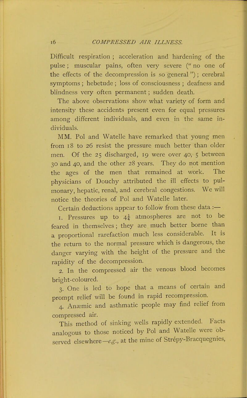 Difficult respiration ; acceleration and hardening of the pulse; muscular pains, often very severe ( no one of the effects of the decompression is so general) ; cerebral symptoms ; hebetude ; loss of consciousness ; deafness and blindness very often permanent; sudden death. The above observations show what variety of form and intensity these accidents present even for equal pressures among different individuals, and even in the same in- dividuals. MM. Pol and Watelle have remarked that young men from 18 to 26 resist the pressure much better than older men. Of the 25 discharged, 19 were over 40, 5 between 30 and 40, and the other 28 years. They do not mention the ages of the men that remained at work. The physicians of Douchy attributed the ill effects to pul- monary, hepatic, renal, and cerebral congestions. We will notice the theories of Pol and Watelle later. Certain deductions appear to follow from these data :— 1. Pressures up to 4^ atmospheres are not to be feared in themselves ; they are much better borne than a proportional rarefaction much less considerable. It is the return to the normal pressure which is dangerous, the danger varying with the height of the pressure and the rapidity of the decompression. 2. In the compressed air the venous blood becomes bright-coloured. 3. One is led to hope that a means of certain and prompt relief will be found in rapid recompression. 4. Ansemic and asthmatic people may find relief from compressed air. This method of sinking wells rapidly extended. Facts analogous to those noticed by Pol and Watelle were ob- served elsewhere-^.^-., at the mine of Str6py-Bracquegnies,