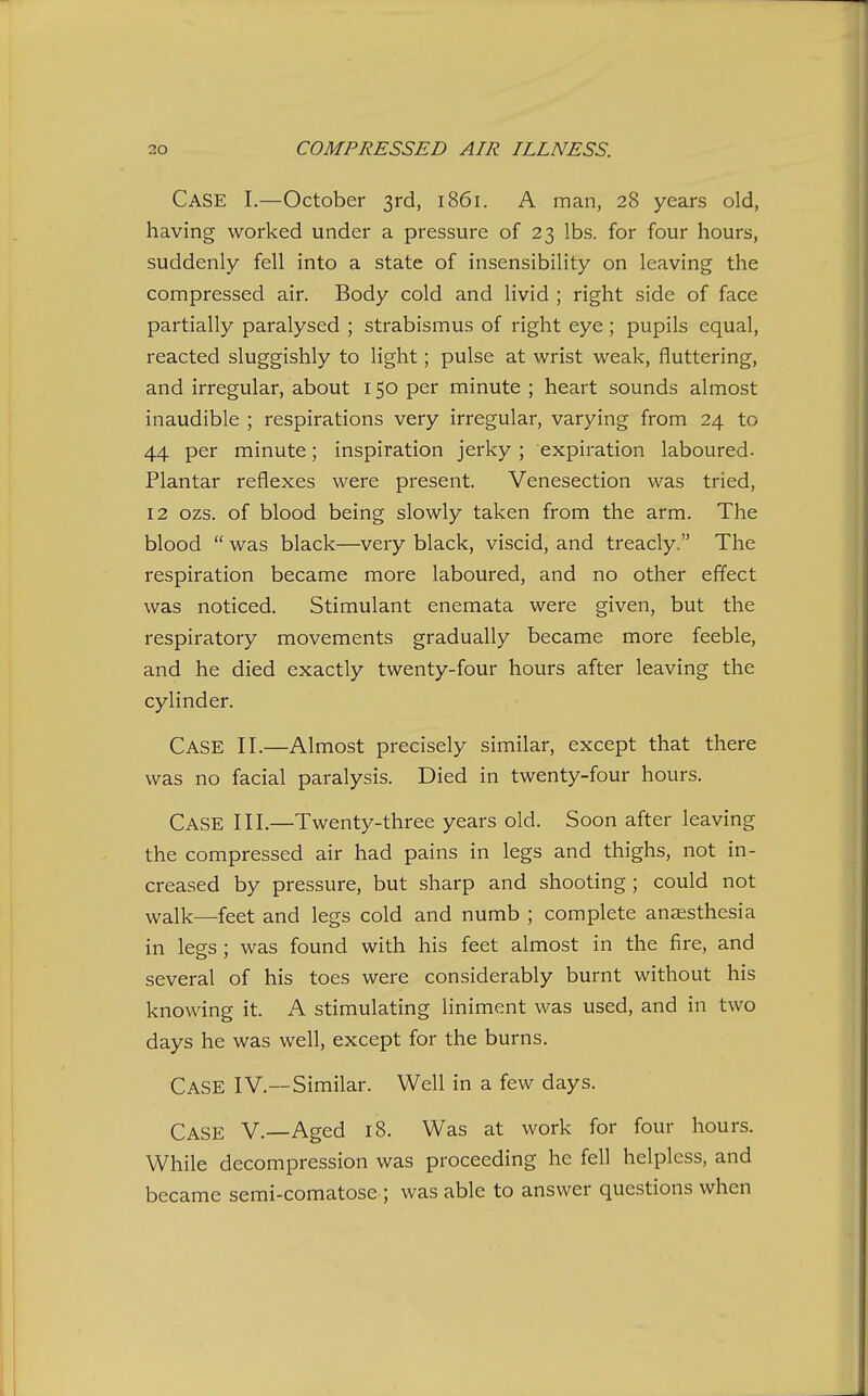 Case I.—October 3rd, 1861. A man, 28 years old, having worked under a pressure of 23 lbs. for four hours, suddenly fell into a state of insensibility on leaving the compressed air. Body cold and livid ; right side of face partially paralysed ; strabismus of right eye ; pupils equal, reacted sluggishly to light; pulse at wrist weak, fluttering, and irregular, about 150 per minute ; heart sounds almost inaudible ; respirations very irregular, varying from 24 to 44 per minute; inspiration jerky ; expiration laboured. Plantar reflexes were present. Venesection was tried, 12 ozs. of blood being slowly taken from the arm. The blood  was black—very black, viscid, and treacly. The respiration became more laboured, and no other effect was noticed. Stimulant enemata were given, but the respiratory movements gradually became more feeble, and he died exactly twenty-four hours after leaving the cylinder. Case II.—Almost precisely similar, except that there was no facial paralysis. Died in twenty-four hours. Case III.—Twenty-three years old. Soon after leaving the compressed air had pains in legs and thighs, not in- creased by pressure, but sharp and shooting ; could not walk—feet and legs cold and numb ; complete anaesthesia in legs; was found with his feet almost in the fire, and several of his toes were considerably burnt without his knowing it. A stimulating liniment was used, and in two days he was well, except for the burns. Case IV.—Similar. Well in a few days. Case V.—Aged 18. Was at work for four hours. While decompression was proceeding he fell helpless, and became semi-comatose ; was able to answer questions when
