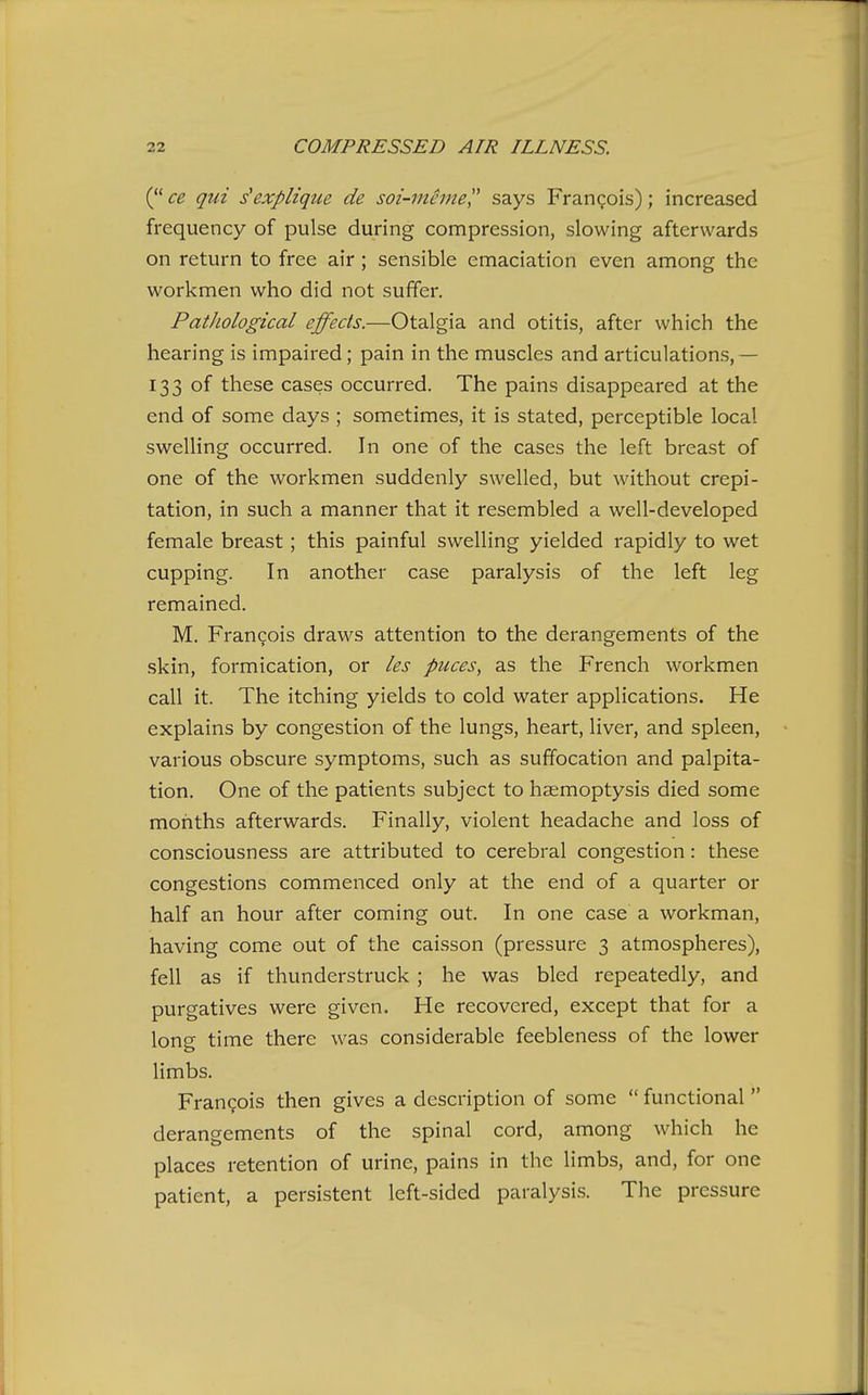 (ce qui s'explique de soi-meme says Frangois); increased frequency of pulse during compression, slowing afterwards on return to free air; sensible emaciation even among the workmen who did not suffer. Pathological effects.—Otalgia and otitis, after which the hearing is impaired; pain in the muscles and articulations,— 133 of these cases occurred. The pains disappeared at the end of some days ; sometimes, it is stated, perceptible local swelling occurred. In one of the cases the left breast of one of the workmen suddenly swelled, but without crepi- tation, in such a manner that it resembled a well-developed female breast; this painful swelling yielded rapidly to wet cupping. In another case paralysis of the left leg remained. M. Frangois draws attention to the derangements of the skin, formication, or les puces, as the French workmen call it. The itching yields to cold water applications. He explains by congestion of the lungs, heart, liver, and spleen, various obscure symptoms, such as suffocation and palpita- tion. One of the patients subject to haemoptysis died some months afterwards. Finally, violent headache and loss of consciousness are attributed to cerebral congestion: these congestions commenced only at the end of a quarter or half an hour after coming out. In one case a workman, having come out of the caisson (pressure 3 atmospheres), fell as if thunderstruck ; he was bled repeatedly, and purgatives were given. He recovered, except that for a long time there was considerable feebleness of the lower limbs. Frangois then gives a description of some  functional  derangements of the spinal cord, among which he places retention of urine, pains in the limbs, and, for one patient, a persistent left-sided paralysi-s. The pressure