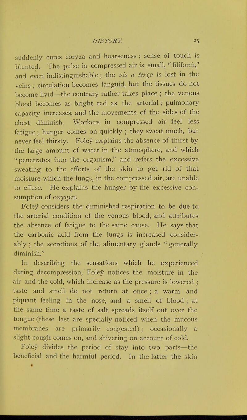 suddenly cures coryza and hoarseness ; sense of touch is blunted. The pulse in compressed air is small,  filiforrh, and even indistinguishable ; the vis a tergo is lost in the veins; circulation becomes languid, but the tissues do not become livid—the contrary rather takes place ; the venous blood becomes as bright red as the arterial; pulmonary capacity increases, and the movements of the sides of the chest diminish. Workers in compressed air feel less fatigue; hunger comes on quickly ; they sweat much, but never feel thirsty. Foley explains the absence of thirst by the large amount of water in the atmosphere, and which penetrates into the organism, and refers the excessive sweating to the efforts of the skin to get rid of that moisture which the lungs, in the compressed air, are unable to effuse. He explains the hunger by the excessive con- sumption of oxygen. Foley considers the diminished respiration to be due to the arterial condition of the venous blood, and attributes the absence of fatigue to the same cause. He says that the carbonic acid from the lungs is increased consider- ably ; the secretions of the alimentary glands  generally diminish. In describing the sensations which he experienced during decompression, Foley notices the moisture in the air and the cold, which increase as the pressure is lowered ; taste and smell do not return at once ; a warm and piquant feeling in the nose, and a smell of blood ; at the same time a taste of salt spreads itself out over the tongue (these last are specially noticed when the mucous membranes are primarily congested); occasionally a slight cough comes on, and shivering on account of cold. Foley divides the period of stay into two parts—the beneficial and the harmful period. In the latter the skin