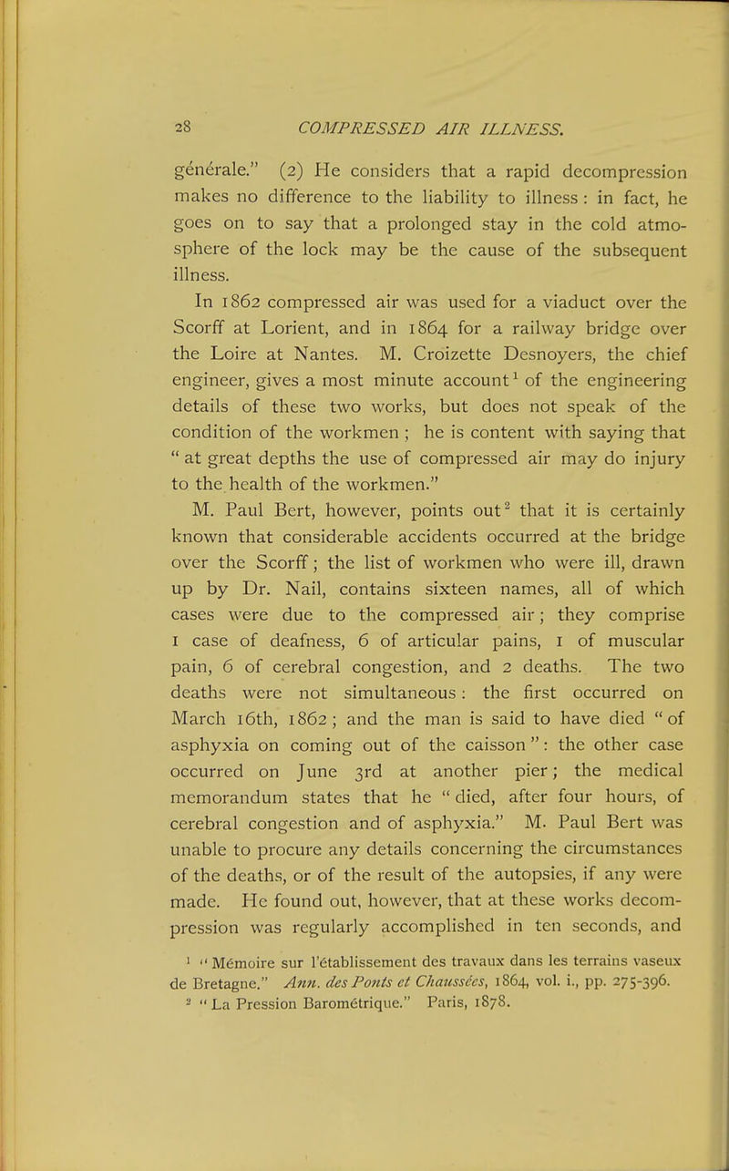 generale. (2) He considers that a rapid decompression makes no difference to the liabiHty to illness : in fact, he goes on to say that a prolonged stay in the cold atmo- sphere of the lock may be the cause of the subsequent illness. In 1862 compressed air was used for a viaduct over the Scorff at Lorient, and in 1864 for a railway bridge over the Loire at Nantes. M. Croizette Desnoyers, the chief engineer, gives a most minute account^ of the engineering details of these two works, but does not speak of the condition of the workmen ; he is content with saying that  at great depths the use of compressed air may do injury to the health of the workmen. M. Paul Bert, however, points out^ that it is certainly known that considerable accidents occurred at the bridge over the Scorff; the list of workmen who were ill, drawn up by Dr. Nail, contains sixteen names, all of which cases were due to the compressed air; they comprise I case of deafness, 6 of articular pains, i of muscular pain, 6 of cerebral congestion, and 2 deaths. The two deaths were not simultaneous: the first occurred on March i6th, 1862; and the man is said to have died of asphyxia on coming out of the caisson : the other case occurred on June 3rd at another pier; the medical memorandum states that he  died, after four hours, of cerebral congestion and of asphyxia. M. Paul Bert was unable to procure any details concerning the circumstances of the deaths, or of the result of the autopsies, if any were made. He found out, however, that at these works decom- pression was regularly accomplished in ten seconds, and 1  Memoire sur I'^tablissement des travaux dans les terrains vaseux de Bretagne. Ann. des Fonts et Chaussccs, 1864, vol. i., pp. 275-396. ^  La Pression Barometrique. Paris, 1878.