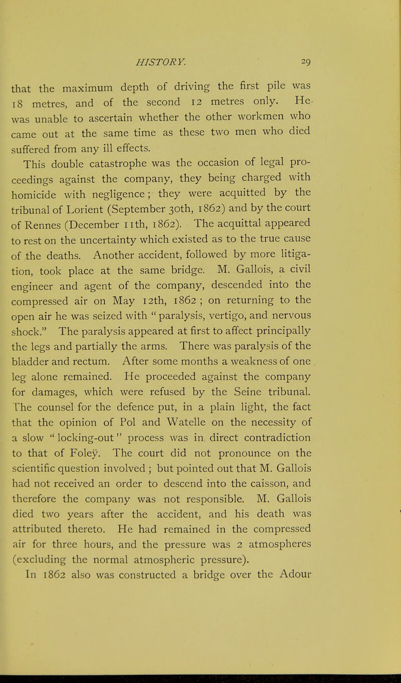 that the maximum depth of driving the first pile was 18 metres, and of the second 12 metres only. He- was unable to ascertain whether the other workmen who came out at the same time as these two men who died suffered from any ill effects. This double catastrophe was the occasion of legal pro- ceedings against the company, they being charged with homicide with negligence; they were acquitted by the tribunal of Lorient (September 30th, 1862) and by the court of Rennes (December i ith, 1862). The acquittal appeared to rest on the uncertainty which existed as to the true cause of the deaths. Another accident, followed by more litiga- tion, took place at the same bridge. M. Gallois, a civil engineer and agent of the company, descended into the compressed air on May 12th, 1862 ; on returning to the open air he was seized with  paralysis, vertigo, and nervous shock. The paralysis appeared at first to affect principally the legs and partially the arms. There was paralysis of the bladder and rectum. After some months a weakness of one leg alone remained. He proceeded against the company for damages, which were refused by the Seine tribunal. The counsel for the defence put, in a plain light, the fact that the opinion of Pol and Watelle on the necessity of a slow  locking-out process was in direct contradiction to that of Foley. The court did not pronounce on the scientific question involved ; but pointed out that M. Gallois had not received an order to descend into the caisson, and therefore the company was not responsible. M. Gallois died two years after the accident, and his death was attributed thereto. He had remained in the compressed air for three hours, and the pressure was 2 atmospheres (excluding the normal atmospheric pressure). In 1862 also was constructed a bridge over the Adour