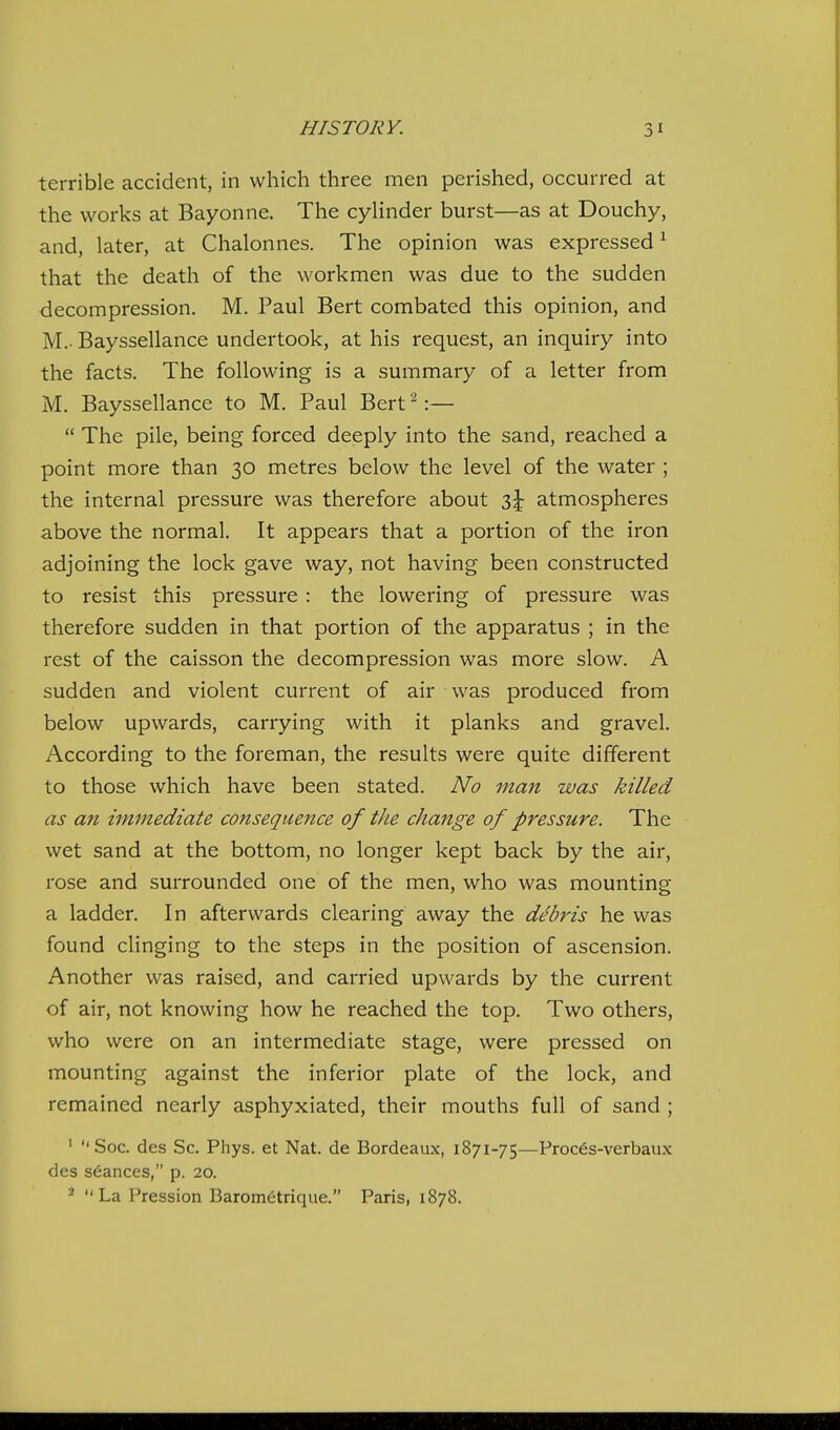 terrible accident, in which three men perished, occurred at the works at Bayonne. The cylinder burst—as at Douchy, and, later, at Chalonnes. The opinion was expressed ^ that the death of the workmen was due to the sudden decompression. M. Paul Bert combated this opinion, and M.- Bayssellance undertook, at his request, an inquiry into the facts. The following is a summary of a letter from M. Bayssellance to M. Paul Bert ^:—  The pile, being forced deeply into the sand, reached a point more than 30 metres below the level of the water ; the internal pressure was therefore about z\ atmospheres above the normal. It appears that a portion of the iron adjoining the lock gave way, not having been constructed to resist this pressure : the lowering of pressure was therefore sudden in that portion of the apparatus ; in the rest of the caisson the decompression was more slow. A sudden and violent current of air was produced from below upwards, carrying with it planks and gravel. According to the foreman, the results were quite different to those which have been stated. No man was killed as an immediate consequence of the change of pressure. The wet sand at the bottom, no longer kept back by the air, rose and surrounded one of the men, who was mounting a ladder. In afterwards clearing away the debris he was found clinging to the steps in the position of ascension. Another was raised, and carried upwards by the current of air, not knowing how he reached the top. Two others, who were on an intermediate stage, were pressed on mounting against the inferior plate of the lock, and remained nearly asphyxiated, their mouths full of sand ; ' Soc. des Sc. Phys. et Nat. de Bordeaux, 1871-75—Proc6s-verbaux des stances, p. 20. ^ La Pression Barom6trique. Paris, 1878.