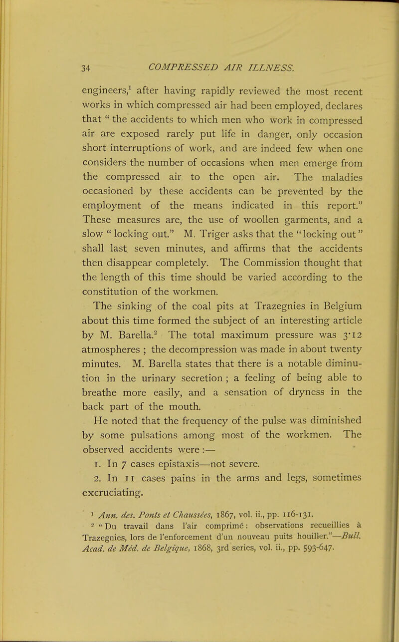 engineers/ after having rapidly reviewed the most recent works in which compressed air had been employed, declares that  the accidents to which men who work in compressed air are exposed rarely put life in danger, only occasion short interruptions of work, and are indeed few when one considers the number of occasions when men emerge from the compressed air to the open air. The maladies occasioned by these accidents can be prevented by the employment of the means indicated in this report. These measures are, the use of woollen garments, and a slow  locking out M, Triger asks that the locking out shall last seven minutes, and affirms that the accidents then disappear completely. The Commission thought that the length of this time should be varied according to the constitution of the workmen. The sinking of the coal pits at Trazegnies in Belgium about this time formed the subject of an interesting article by M. Barella.^ The total maximum pressure was 3*12 atmospheres ; the decompression was made in about twenty minutes. M. Barella states that there is a notable diminu- tion in the urinary secretion ; a feeling of being able to breathe more easily, and a sensation of dryness in the back part of the mouth. He noted that the frequency of the pulse was diminished by some pulsations among most of the workmen. The observed accidents were :— 1. In 7 cases epistaxis—not severe. 2. In II cases pains in the arms and legs, sometimes excruciating. J Ann. des. Fonts et Chaussees, 1867, vol. ii., pp. 116-131. 2  Du travail dans I'air comprime: observations recueillies a Trazegnies, lors de I'enforcement d'un nouveau puits houiller.—Bull. Acad, de Med. de Belgique, 1868, 3rd series, vol. ii., pp. S93-647-