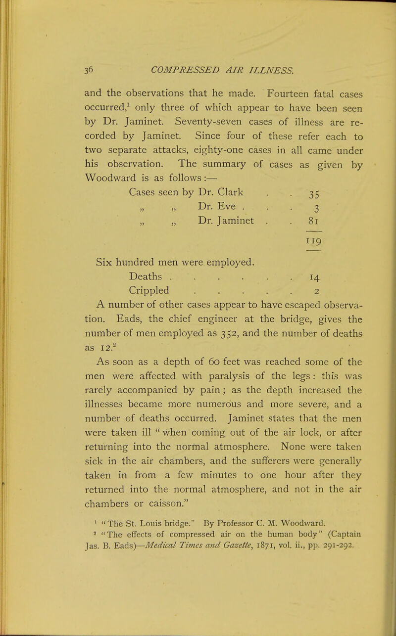 and the observations that he made. Fourteen fatal cases occurred,^ only three of which appear to have been seen by Dr. Jaminet. Seventy-seven cases of illness are re- corded by Jaminet. Since four of these refer each to two separate attacks, eighty-one cases in all came under his observation. The summary of cases as given by Woodward is as follows:— Cases seen by Dr. Clark . . 35 Dr. Eve ... 3 „ „ Dr. Jaminet . 81 Six hundred men were employed. Deaths ...... 14 Crippled ..... 2 A number of other cases appear to have escaped observa- tion. Eads, the chief engineer at the bridge, gives the number of men employed as 352, and the number of deaths as 12? As soon as a depth of 60 feet was reached some of the men were affected with paralysis of the legs : this was rarely accompanied by pain; as the depth increased the illnesses became more numerous and more severe, and a number of deaths occurred. Jaminet states that the men were taken ill  when coming out of the air lock, or after returning into the normal atmosphere. None were taken sick in the air chambers, and the sufferers were generally taken in from a few minutes to one hour after they returned into the normal atmosphere, and not in the air chambers or caisson. '  The St. Louis bridge. By Professor C. M. Woodward. ^ The effects of compressed air on the human body (Captain Jas. B. Eads)—Medical Times and Gazette, 1871, vol. ii., pp. 291-292.