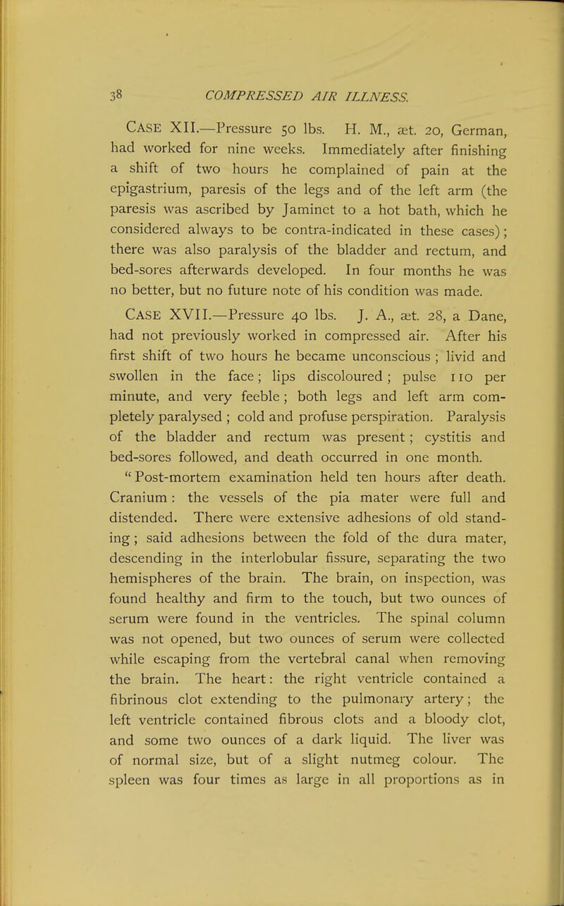 Case XII.—Pressure 50 lbs. H. M., aet. 20, German, had worked for nine weeks. Immediately after finishing a shift of two hours he complained of pain at the epigastrium, paresis of the legs and of the left arm (the paresis was ascribed by Jaminct to a hot bath, which he considered always to be contra-indicated in these cases); there was also paralysis of the bladder and rectum, and bed-sores afterwards developed. In four months he was no better, but no future note of his condition was made. Case XVII.—Pressure 40 lbs. J. A., a^t. 28, a Dane, had not previously worked in compressed air. After his first shift of two hours he became unconscious ; livid and swollen in the face; lips discoloured; pulse no per minute, and very feeble; both legs and left arm com- pletely paralysed ; cold and profuse perspiration. Paralysis of the bladder and rectum was present; cystitis and bed-sores followed, and death occurred in one month.  Post-mortem examination held ten hours after death. Cranium: the vessels of the pia mater were full and distended. There were extensive adhesions of old stand- ing ; said adhesions between the fold of the dura mater, descending in the interlobular fissure, separating the two hemispheres of the brain. The brain, on inspection, was found healthy and firm to the touch, but two ounces of serum were found in ihe ventricles. The spinal column was not opened, but two ounces of serum were collected while escaping from the vertebral canal when removing the brain. The heart: the right ventricle contained a fibrinous clot extending to the pulmonary artery; the left ventricle contained fibrous clots and a bloody clot, and some two ounces of a dark liquid. The liver was of normal size, but of a slight nutmeg colour. The spleen was four times as large in all proportions as in