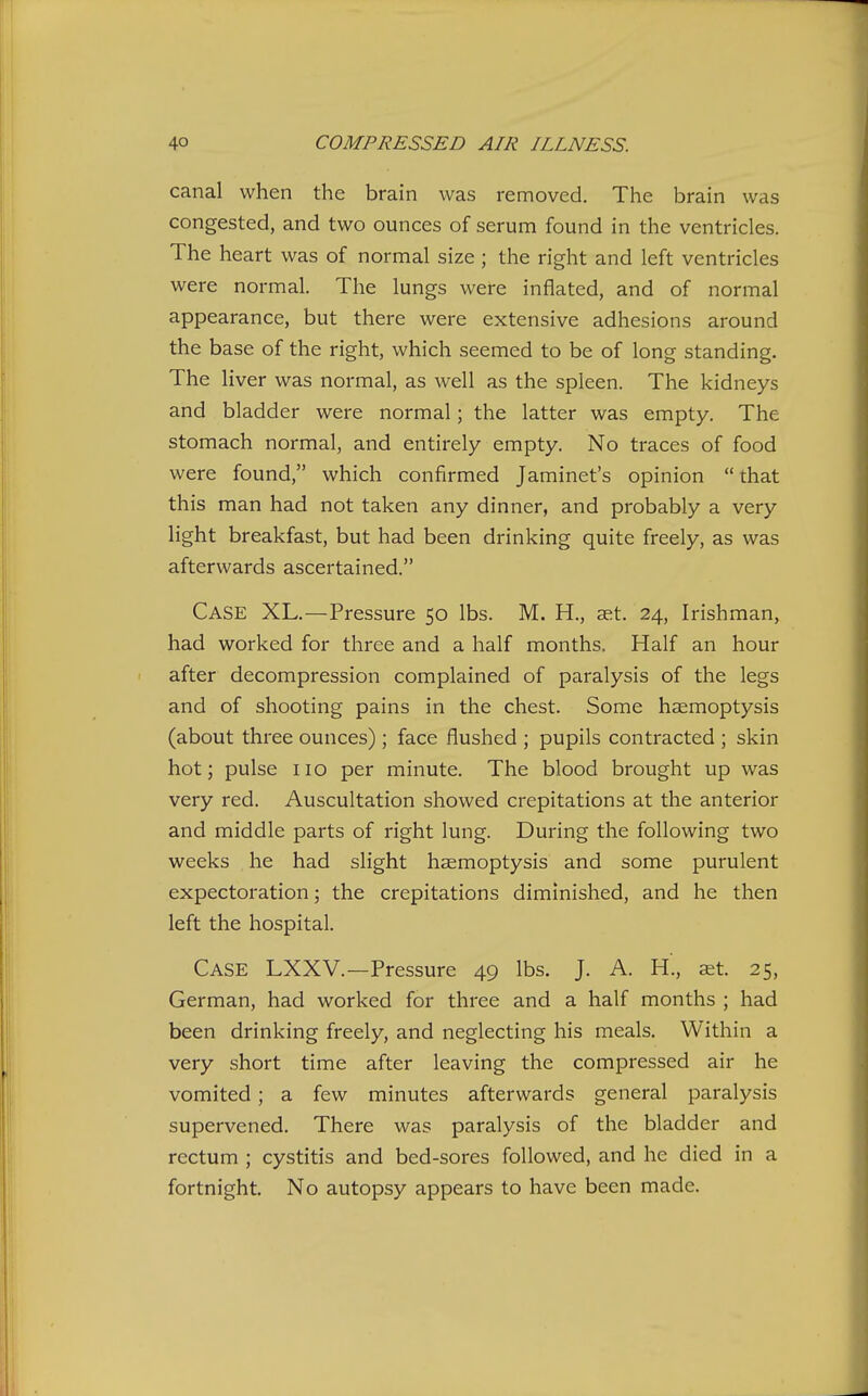 canal when the brain was removed. The brain was congested, and two ounces of serum found in the ventricles. The heart was of normal size ; the right and left ventricles were normal. The lungs were inflated, and of normal appearance, but there were extensive adhesions around the base of the right, which seemed to be of long standing. The liver was normal, as well as the spleen. The kidneys and bladder were normal; the latter was empty. The stomach normal, and entirely empty. No traces of food were found, which confirmed Jaminet's opinion  that this man had not taken any dinner, and probably a very Hght breakfast, but had been drinking quite freely, as was afterwards ascertained. Case XL.—Pressure 50 lbs. M. H., aet. 24, Irishman, had worked for three and a half months. Half an hour after decompression complained of paralysis of the legs and of shooting pains in the chest. Some hsemoptysis (about three ounces) ; face flushed ; pupils contracted ; skin hot; pulse no per minute. The blood brought up was very red. Auscultation showed crepitations at the anterior and middle parts of right lung. During the following two weeks he had slight haemoptysis and some purulent expectoration; the crepitations diminished, and he then left the hospital. Case LXXV.—Pressure 49 lbs. J. A. H., set. 25, German, had worked for three and a half months ; had been drinking freely, and neglecting his meals. Within a very short time after leaving the compressed air he vomited; a few minutes afterwards general paralysis supervened. There was paralysis of the bladder and rectum ; cystitis and bed-sores followed, and he died in a fortnight. No autopsy appears to have been made.