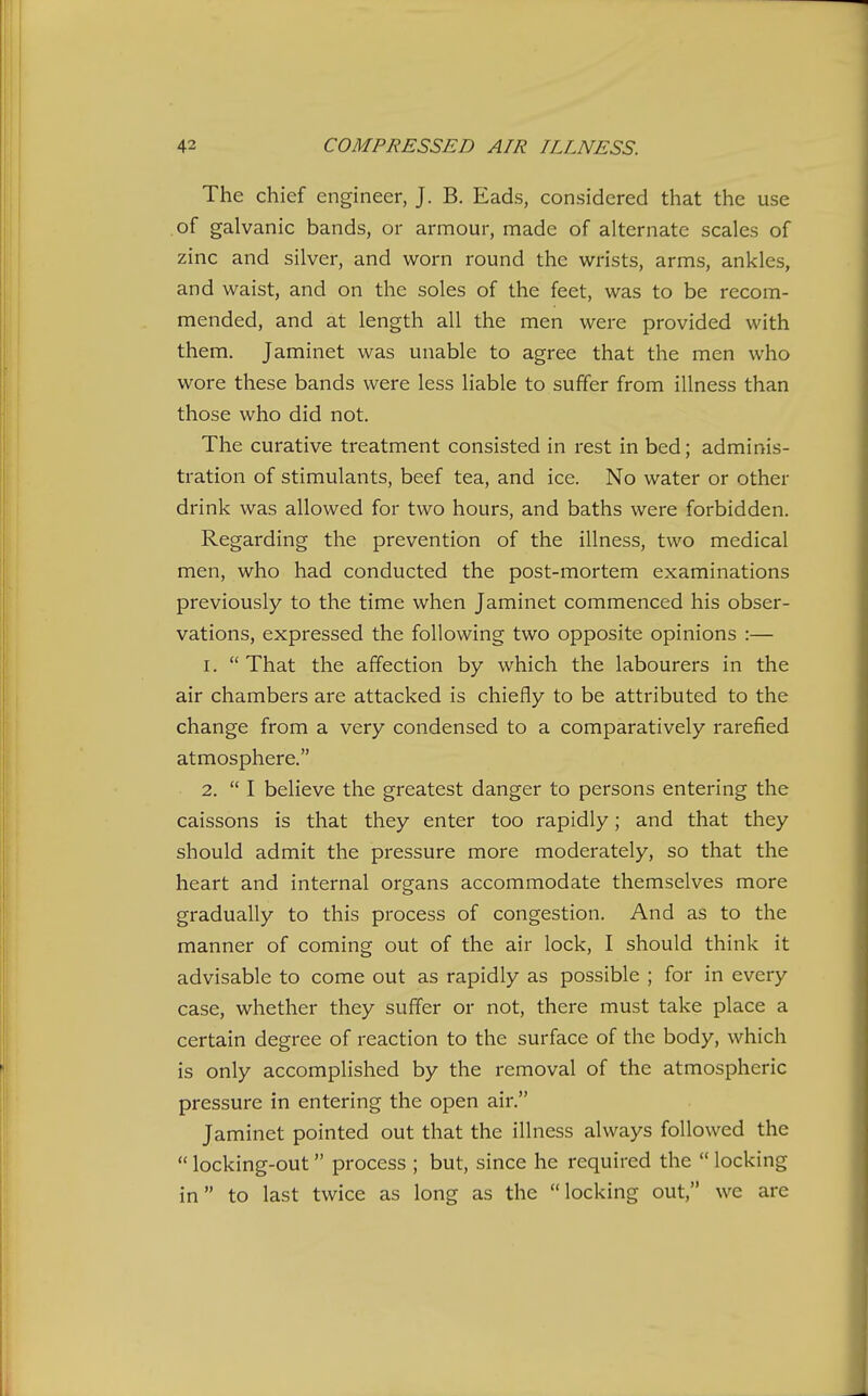 The chief engineer, J. B. Eads, considered that the use of galvanic bands, or armour, made of alternate scales of zinc and silver, and worn round the wrists, arms, ankles, and waist, and on the soles of the feet, was to be recom- mended, and at length all the men were provided with them. Jaminet was unable to agree that the men who wore these bands were less liable to suffer from illness than those who did not. The curative treatment consisted in rest in bed; adminis- tration of stimulants, beef tea, and ice. No water or other drink was allowed for two hours, and baths were forbidden. Regarding the prevention of the illness, two medical men, who had conducted the post-mortem examinations previously to the time when Jaminet commenced his obser- vations, expressed the following two opposite opinions :— 1. That the affection by which the labourers in the air chambers are attacked is chiefly to be attributed to the change from a very condensed to a comparatively rarefied atmosphere. 2.  I believe the greatest danger to persons entering the caissons is that they enter too rapidly; and that they should admit the pressure more moderately, so that the heart and internal organs accommodate themselves more gradually to this process of congestion. And as to the manner of coming out of the air lock, I should think it advisable to come out as rapidly as possible ; for in every case, whether they suffer or not, there must take place a certain degree of reaction to the surface of the body, which is only accomplished by the removal of the atmospheric pressure in entering the open air. Jaminet pointed out that the illness always followed the  locking-out process ; but, since he required the  locking in to last twice as long as the locking out, we are