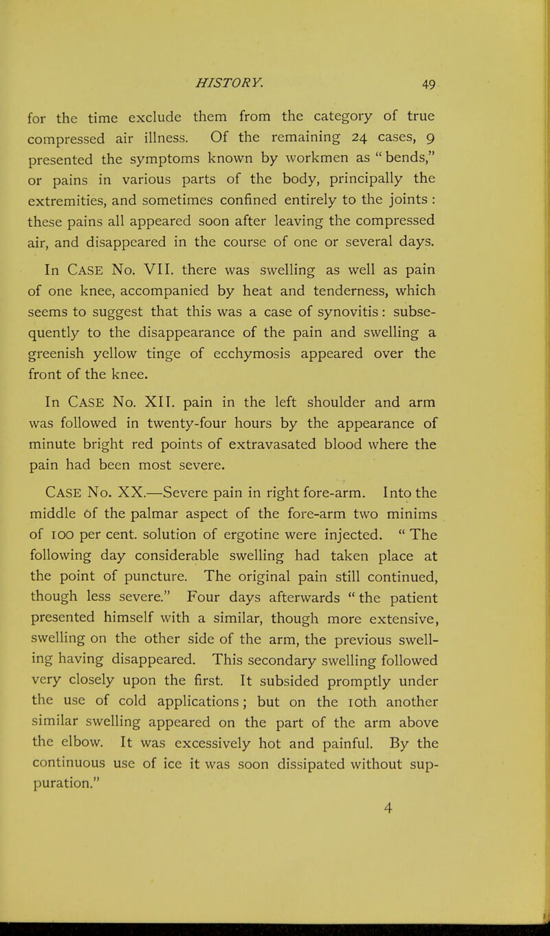 for the time exclude them from the category of true compressed air illness. Of the remaining 24 cases, 9 presented the symptoms known by workmen as  bends, or pains in various parts of the body, principally the extremities, and sometimes confined entirely to the joints : these pains all appeared soon after leaving the compressed air, and disappeared in the course of one or several days. In Case No. VII. there was swelling as well as pain of one knee, accompanied by heat and tenderness, which seems to suggest that this was a case of synovitis: subse- quently to the disappearance of the pain and swelling a greenish yellow tinge of ecchymosis appeared over the front of the knee. In Case No. XII. pain in the left shoulder and arm was followed in twenty-four hours by the appearance of minute bright red points of extravasated blood where the pain had been most severe. Case No. XX.—Severe pain in right fore-arm. Into the middle Of the palmar aspect of the fore-arm two minims of 100 per cent, solution of ergotine were injected.  The following day considerable swelling had taken place at the point of puncture. The original pain still continued, though less severe. Four days afterwards the patient presented himself with a similar, though more extensive, swelling on the other side of the arm, the previous swell- ing having disappeared. This secondary swelling followed very closely upon the first. It subsided promptly under the use of cold applications; but on the loth another similar swelling appeared on the part of the arm above the elbow. It was excessively hot and painful. By the continuous use of ice it was soon dissipated without sup- puration. 4