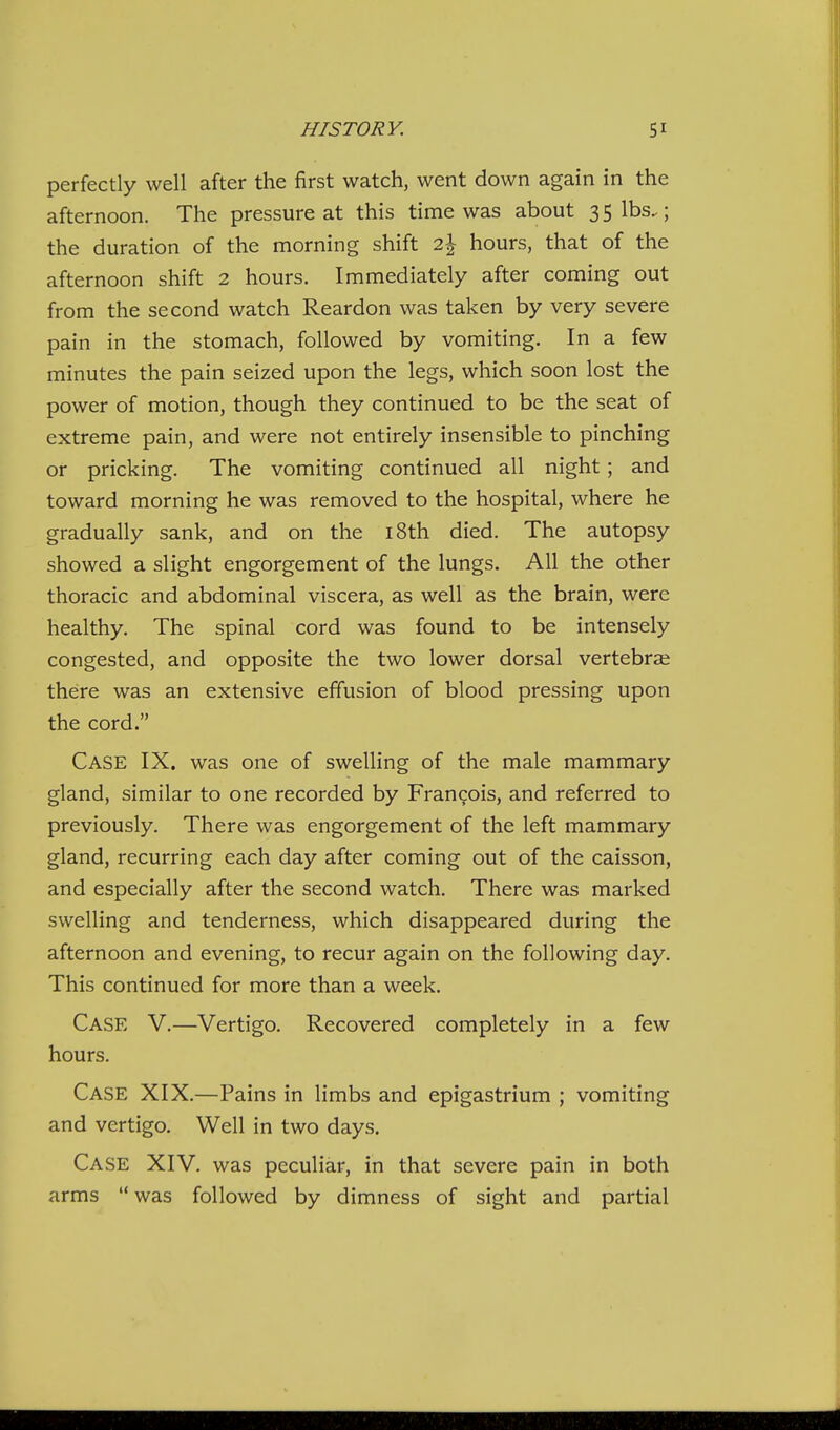perfectly well after the first watch, went down again in the afternoon. The pressure at this time was about 35 lbs.; the duration of the morning shift 2^ hours, that of the afternoon shift 2 hours. Immediately after coming out from the second watch Reardon was taken by very severe pain in the stomach, followed by vomiting. In a few minutes the pain seized upon the legs, which soon lost the power of motion, though they continued to be the seat of extreme pain, and were not entirely insensible to pinching or pricking. The vomiting continued all night; and toward morning he was removed to the hospital, where he gradually sank, and on the i8th died. The autopsy showed a slight engorgement of the lungs. All the other thoracic and abdominal viscera, as well as the brain, were healthy. The spinal cord was found to be intensely congested, and opposite the two lower dorsal vertebrai there was an extensive effusion of blood pressing upon the cord. Case IX. was one of swelling of the male mammary gland, similar to one recorded by Francois, and referred to previously. There was engorgement of the left mammary gland, recurring each day after coming out of the caisson, and especially after the second watch. There was marked swelling and tenderness, which disappeared during the afternoon and evening, to recur again on the following day. This continued for more than a week. Case V.—Vertigo. Recovered completely in a few hours. Case XIX.—Pains in limbs and epigastrium ; vomiting and vertigo. Well in two days. Case XIV. was peculiar, in that severe pain in both arms  was followed by dimness of sight and partial