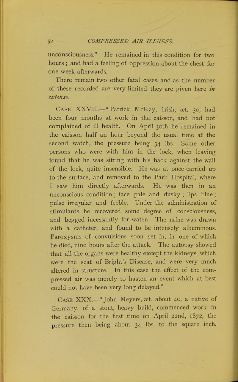 unconsciousness. He remained in this condition for two hours ; and had a feeling of oppression about the chest for one week afterwards. There remain two other fatal cases, and as the number of these recorded are very limited they are given here in extenso. Case XXVII.— Patrick McKay, Irish, aet. 50, had been four months at work in the. caisson, and had not complained of ill health. On April 30th he remained in the caisson half an hour beyond the usual time at the second watch, the pressure being 34 lbs. Some other persons who were with him in the lock, when leaving found that he was sitting with his back against the wall of the lock, quite insensible. He was at once carried up to the surface, and removed to the Park Hospital, where I saw him directly afterwards. He was then in an unconscious condition ; face pale and dusky ; lips blue; pulse irregular and feeble. Under the administration of stimulants he recovered some degree of consciousness, and begged incessantly for water. The urine was drawn with a catheter, and found to be intensely albuminous. Paroxysms of convulsions soon set in, in one of which he died, nine hours after the attack. The autopsy showed that all the organs were healthy except the kidneys, which were the seat of Bright's Disease, and were very much altered in structure. In this case the effect of the com- pressed air was merely to hasten an event which at best could not have been very long delayed. Case XXX.— John Meyers, aet. about 40, a native of Germany, of a stout, heavy build, commenced work in the caisson for the first time on April 22nd, 1872, the pressure then being about 34 lbs. to the square inch.