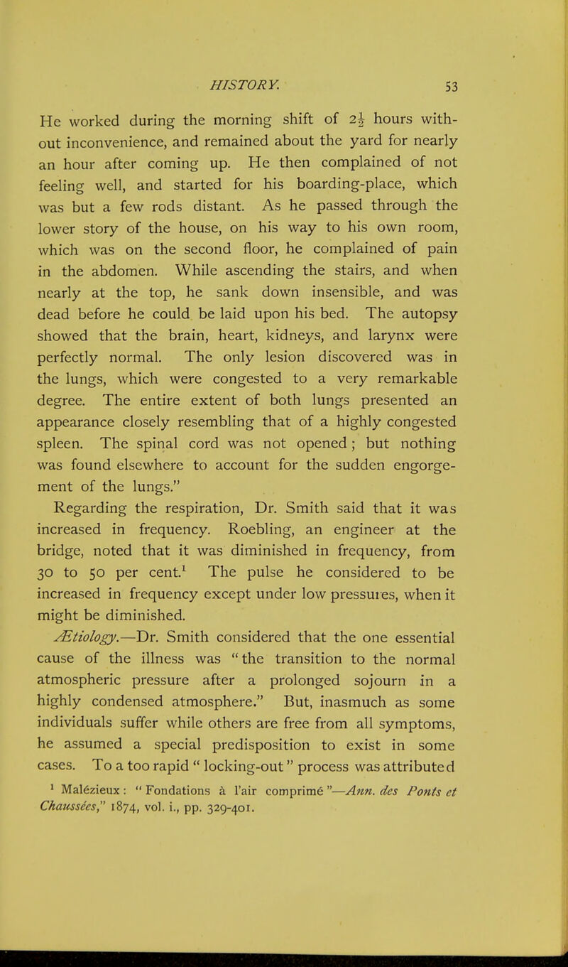 He worked during the morning shift of 2| hours with- out inconvenience, and remained about the yard for nearly an hour after coming up. He then complained of not feeling well, and started for his boarding-place, which was but a few rods distant. As he passed through the lower story of the house, on his way to his own room, which was on the second floor, he complained of pain in the abdomen. While ascending the stairs, and when nearly at the top, he sank down insensible, and was dead before he could be laid upon his bed. The autopsy showed that the brain, heart, kidneys, and larynx were perfectly normal. The only lesion discovered was in the lungs, which were congested to a very remarkable degree. The entire extent of both lungs presented an appearance closely resembling that of a highly congested spleen. The spinal cord was not opened; but nothing was found elsewhere to account for the sudden engorge- ment of the lungs. Regarding the respiration. Dr. Smith said that it was increased in frequency. Roebling, an engineer at the bridge, noted that it was diminished in frequency, from 30 to 50 per cent.^ The pulse he considered to be increased in frequency except under low pressures, when it might be diminished. yEtiology.—Dr. Smith considered that the one essential cause of the illness was the transition to the normal atmospheric pressure after a prolonged sojourn in a highly condensed atmosphere. But, inasmuch as some individuals suffer while others are free from all symptoms, he assumed a special predisposition to exist in some cases. To a too rapid  locking-out process was attributed ' Mal6zieux :  Fondations a I'air comprime —Ann. des Fonts et Chaussecs, 1874, vol. i., pp. 329-401.