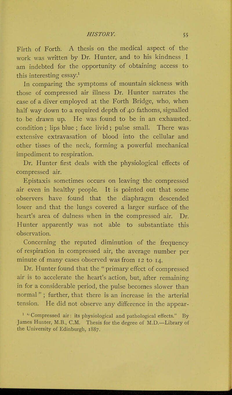 Firth of Forth. A thesis on the medical aspect of the work was written by Dr. Hunter, and to his kindness. I am indebted for the opportunity of obtaining access to this interesting essay In comparing the symptoms of mountain sickness with those of compressed air illness Dr. Hunter narrates the case of a diver employed at the Forth Bridge, who, when half way down to a required depth of 40 fathoms, signalled to be drawn up. He was found to be in an exhausted, condition ; lips blue ; face livid; pulse small. There was extensive extravasation of blood into the cellular and other tisses of the neck, forming a powerful mechanical impediment to respiration. Dr. Hunter first deals with the physiological effects of compressed air. Epistaxis sometimes occurs on leaving the compressed air even in healthy people. It is pointed out that some observers have found that the diaphragm descended lower and that the lungs covered a larger surface of the heart's area of dulness when in the compressed air. Dr. Hunter apparently was not able to substantiate this observation. Concerning the reputed diminution of the frequency of respiration in compressed air, the average number per minute of many cases observed was from 12 to 14. Dr. Hunter found that the  primary effect of compressed air is to accelerate the heart's action, but, after remaining in for a considerable period, the pulse becomes slower than normal ; further, that there is an increase in the arterial tension. He did not observe any difference in the appear- ' Compressed air: its physiological and pathological effects. By James Hunter, M.B., CM. Thesis for the degree of M.D.—Library of the University of Edinburgh, 1887.