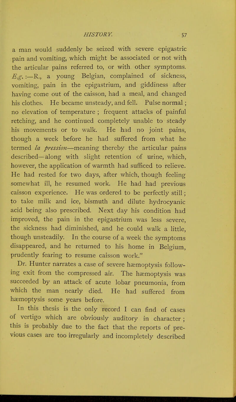 a man would suddenly be seized with severe epigastric pain and vomiting, which might be associated or not with the articular pains referred to, or with other symptoms. E.g. :—R., a young Belgian, complained of sickness, vomiting, pain in the epigastrium, and giddiness after having come out of the caisson, had a meal, and changed his clothes. He became unsteady, and fell. Pulse normal; no elevation of temperature ; frequent attacks of painful retching, and he continued completely unable to steady his movements or to walk. He had no joint pains, though a week before he had suffered from what he termed la pression—meaning thereby the articular pains described—along with slight retention of urine, which, however, the application of warmth had sufficed to relieve. He had rested for two days, after which, though feeling somewhat ill, he resumed work. He had had previous caisson experience. He was ordered to be perfectly still; to take milk and ice, bismuth and dilute hydrocyanic acid being also prescribed. Next day his condition had improved, the pain in the epigastrium was less severe, the sickness had diminished, and he could walk a little, though unsteadily. In the course of a week the symptoms disappeared, and he returned to his home in Belgium, prudently fearing to resume caisson work. Dr. Hunter narrates a case of severe haemoptysis follow- ing exit from the compressed air. The haemoptysis was succeeded by an attack of acute lobar pneumonia, from which the man nearly died. He had suffered from haemoptysis some years before. In this thesis is the only record I can find of cases of vertigo which are obviously auditory in character ; this is probably due to the fact that the reports of pre- vious cases are too irregularly and incompletely described