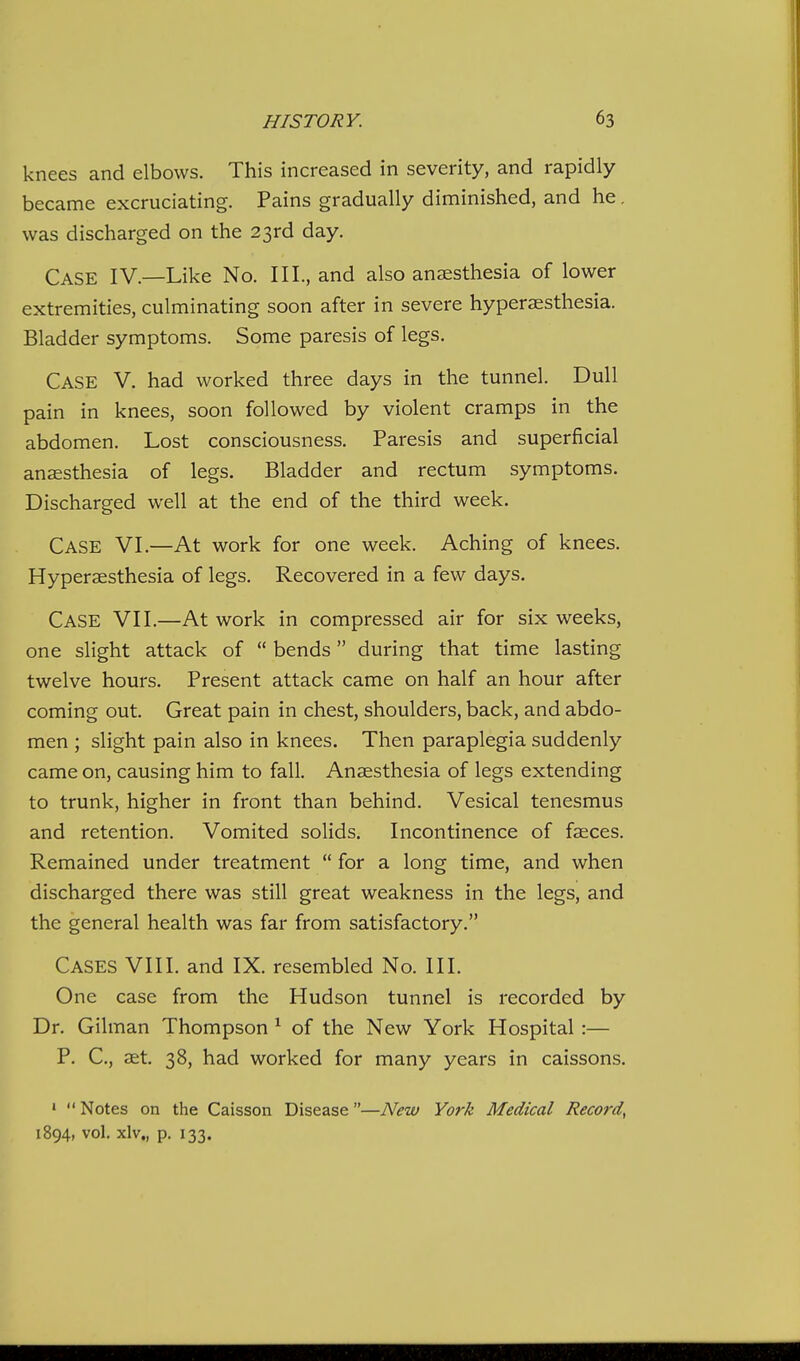 knees and elbows. This increased in severity, and rapidly became excruciating. Pains gradually diminished, and he. was discharged on the 23rd day. Case IV.—Like No. III., and also anaesthesia of lower extremities, culminating soon after in severe hyperaesthesia. Bladder symptoms. Some paresis of legs. Case V. had worked three days in the tunnel. Dull pain in knees, soon followed by violent cramps in the abdomen. Lost consciousness. Paresis and superficial ansesthesia of legs. Bladder and rectum symptoms. Discharged well at the end of the third week. Case VI.—At work for one week. Aching of knees. Hyperaesthesia of legs. Recovered in a few days. Case VII.—At work in compressed air for six weeks, one slight attack of  bends during that time lasting twelve hours. Present attack came on half an hour after coming out. Great pain in chest, shoulders, back, and abdo- men ; slight pain also in knees. Then paraplegia suddenly came on, causing him to fall. Anaesthesia of legs extending to trunk, higher in front than behind. Vesical tenesmus and retention. Vomited solids. Incontinence of fasces. Remained under treatment  for a long time, and when discharged there was still great weakness in the legs, and the general health was far from satisfactory. Cases VIII. and IX. resembled No. III. One case from the Hudson tunnel is recorded by Dr. Oilman Thompson ^ of the New York Hospital :— P. C, aet. 38, had worked for many years in caissons. •  Notes on the Caisson Disease—New York Medical Record, 1894, vol. xlv„ p. 133.
