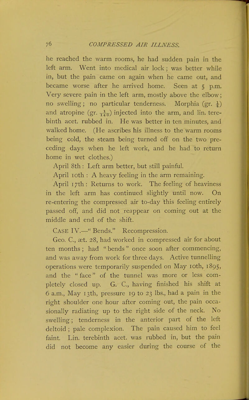 he reached the warm rooms, he had sudden pain in the left arm. Went into medical air lock ; was better while in, but the pain came on again when he came out, and became worse after he arrived home. Seen at 5 p.m. Very severe pain in the left arm, mostly above the elbow; no swelling; no particular tenderness. Morphia (gr. \) and atropine (gr. yj^) injected into the arm, and lin. tere- binth acet. rubbed in. He was better in ten minutes, and walked home. (He ascribes his illness to the warm rooms being cold, the steam being turned off on the two pre- ceding days when he left work, and he had to return home in wet clothes.) April 8th: Left arm better, but still painful. April loth : A heavy feeling in the arm remaining. April 17th : Returns to work. The feeling of heaviness in the left arm has continued slightly until now. On re-entering the compressed air to-day this feeling entirely passed off, and did not reappear on coming out at the middle and end of the shift. Case IV.— Bends. Recompression. Geo. C, ast. 28, had worked in compressed air for about ten months ; had  bends once soon after commencing, and was away from work for three days. Active tunnelling operations were temporarily suspended on May loth, 1895, and the  face of the tunnel was more or less com- pletely closed up. G. C, having finished his shift at 6 a.m., May 13th, pressure 19 to 23 lbs., had a pain in the right shoulder one hour after coming out, the pain occa- sionally radiating up to the right side of the neck. No swelling; tenderness in the anterior part of the left deltoid ; pale complexion. The pain caused him to feel faint. Lin. terebinth acet. was rubbed in, but the pain did not become any easier during the course of the