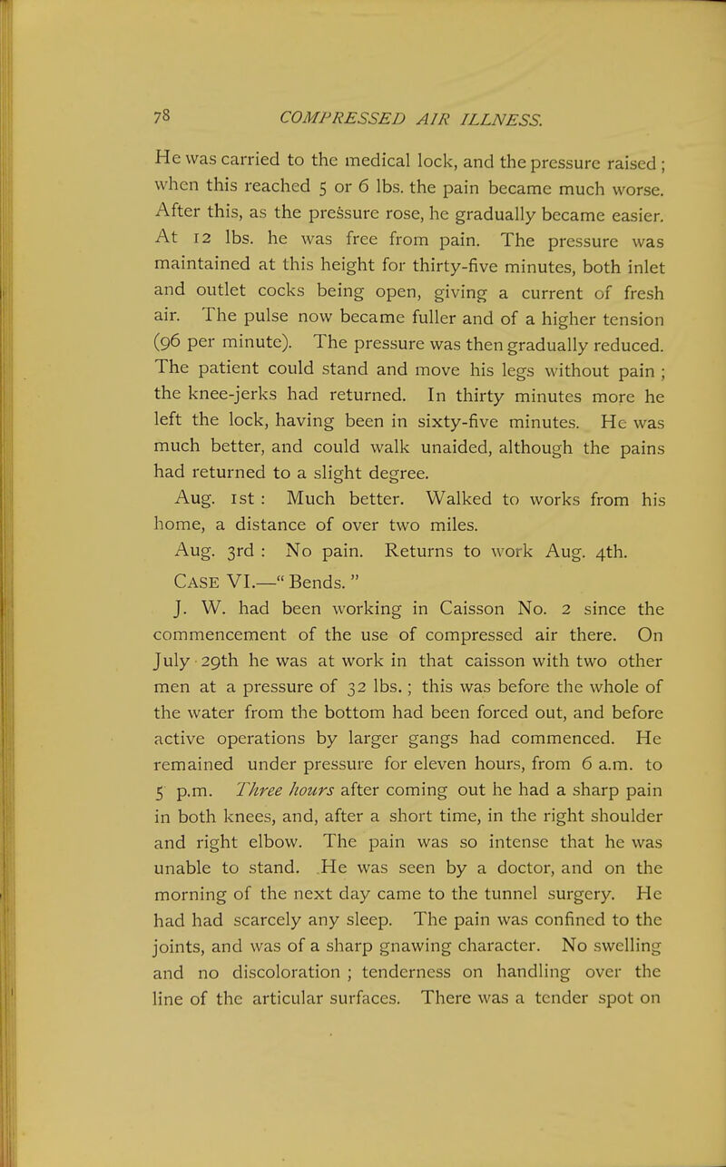 He was carried to the medical lock, and the pressure raised ; when this reached 5 or 6 lbs. the pain became much worse. After this, as the pressure rose, he gradually became easier. At 12 lbs. he was free from pain. The pressure was maintained at this height for thirty-five minutes, both inlet and outlet cocks being open, giving a current of fresh air. The pulse now became fuller and of a higher tension (96 per minute). The pressure was then gradually reduced. The patient could stand and move his legs without pain ; the knee-jerks had returned. In thirty minutes more he left the lock, having been in sixty-five minutes. He was much better, and could walk unaided, although the pains had returned to a slight degree. Aug. 1st : Much better. Walked to works from his home, a distance of over two miles. Aug. 3rd : No pain. Returns to work Aug. 4th. Case VI.— Bends. J. W. had been working in Caisson No. 2 since the commencement of the use of compressed air there. On July 29th he was at work in that caisson with two other men at a pressure of 32 lbs.; this was before the whole of the water from the bottom had been forced out, and before active operations by larger gangs had commenced. He remained under pressure for eleven hours, from 6 a.m. to 5 p.m. Three hours after coming out he had a sharp pain in both knees, and, after a short time, in the right shoulder and right elbow. The pain was so intense that he was unable to stand. He was seen by a doctor, and on the morning of the next day came to the tunnel surgery. He had had scarcely any sleep. The pain was confined to the joints, and was of a sharp gnawing character. No swelling and no discoloration ; tenderness on handling over the line of the articular surfaces. There was a tender spot on