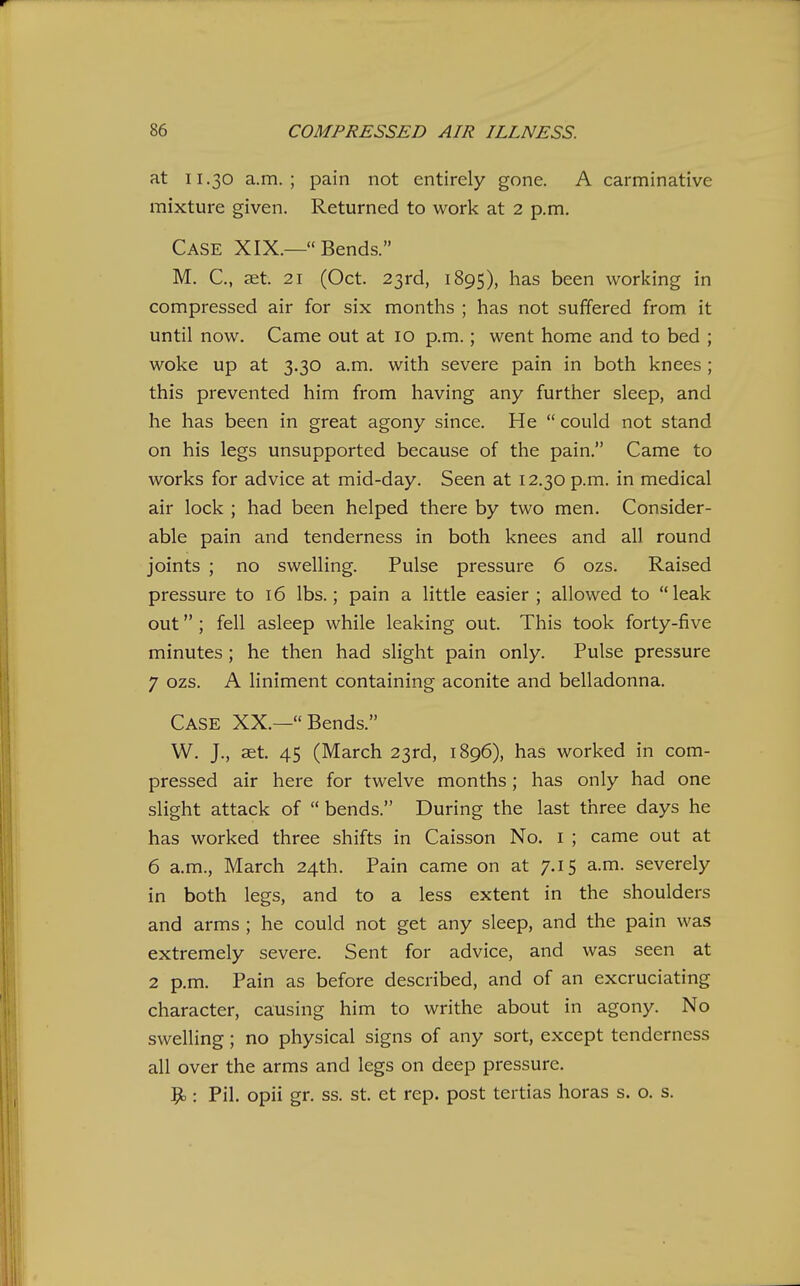 at 11.30 a.m.; pain not entirely gone. A carminative mixture given. Returned to work at 2 p.m. Case XIX.— Bends. M. C, £Et. 21 (Oct. 23rd, 1895), has been working in compressed air for six months ; has not suffered from it until now. Came out at 10 p.m.; went home and to bed ; woke up at 3.30 a.m. with severe pain in both knees ; this prevented him from having any further sleep, and he has been in great agony since. He  could not stand on his legs unsupported because of the pain. Came to works for advice at mid-day. Seen at 12.30 p.m. in medical air lock ; had been helped there by two men. Consider- able pain and tenderness in both knees and all round joints ; no swelling. Pulse pressure 6 ozs. Raised pressure to 16 lbs.; pain a little easier ; allowed to leak out ; fell asleep while leaking out. This took forty-five minutes ; he then had slight pain only. Pulse pressure 7 ozs. A liniment containing aconite and belladonna. Case XX.—Bends. W. J., aet. 45 (March 23rd, 1896), has worked in com- pressed air here for twelve months; has only had one slight attack of  bends. During the last three days he has worked three shifts in Caisson No. i ; came out at 6 a.m., March 24th. Pain came on at 7.15 a.m. severely in both legs, and to a less extent in the shoulders and arms ; he could not get any sleep, and the pain was extremely severe. Sent for advice, and was seen at 2 p.m. Pain as before described, and of an excruciating character, causing him to writhe about in agony. No swelling; no physical signs of any sort, except tenderness all over the arms and legs on deep pressure, 9.: Pil. opii gr. ss. st. et rep. post tertias horas s. o. s.