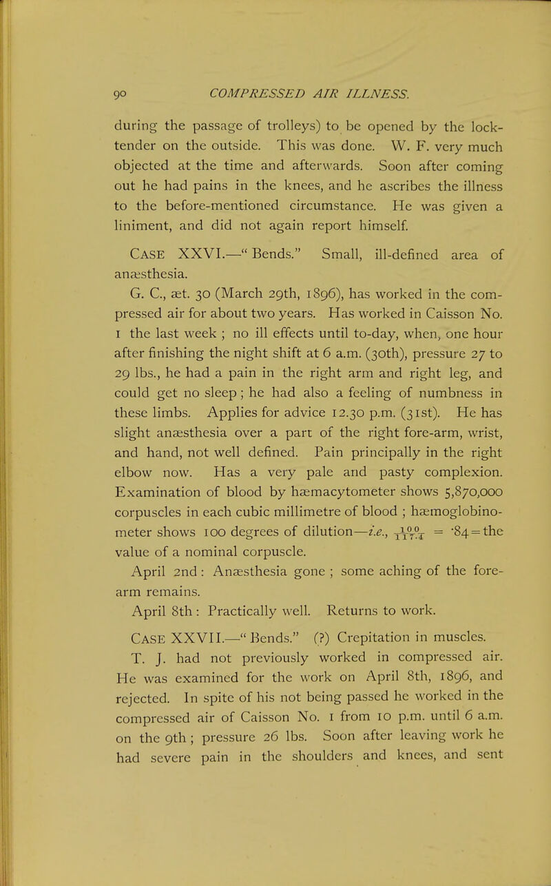during the passage of trolleys) to be opened by the lock- tender on the outside. This was done. W. F. very much objected at the time and afterwards. Soon after coming out he had pains in the knees, and he ascribes the illness to the before-mentioned circumstance. He was given a liniment, and did not again report himself Case XXVI.— Bends. Small, ill-defined area of anaesthesia. G. C, ast. 30 (March 29th, 1896), has worked in the com- pressed air for about two years. Has worked in Caisson No. I the last week ; no ill effects until to-day, when, one hour after finishing the night shift at 6 a.m. (30th), pressure 27 to 29 lbs., he had a pain in the right arm and right leg, and could get no sleep; he had also a feeling of numbness in these limbs. Applies for advice 12.30 p.m. (31st). He has slight anaesthesia over a part of the right fore-arm, wrist, and hand, not well defined. Pain principally in the right elbow now. Has a very pale and pasty complexion. Examination of blood by hsemacytometer shows 5,870,000 corpuscles in each cubic millimetre of blood ; haemoglobino- meter shows 100 degrees of dilution—i.e., = '84 = the value of a nominal corpuscle. April 2nd: Anaesthesia gone ; some aching of the fore- arm remains. April 8th : Practically well. Returns to work. Case XXVH.— Bends. (?) Crepitation in muscles. T. J. had not previously worked in compressed air. He was examined for the work on April 8th, 1896, and rejected. In spite of his not being passed he worked in the compressed air of Caisson No. i from 10 p.m. until 6 a.m. on the 9th; pressure 26 lbs. Soon after leaving work he had severe pain in the shoulders and knees, and sent