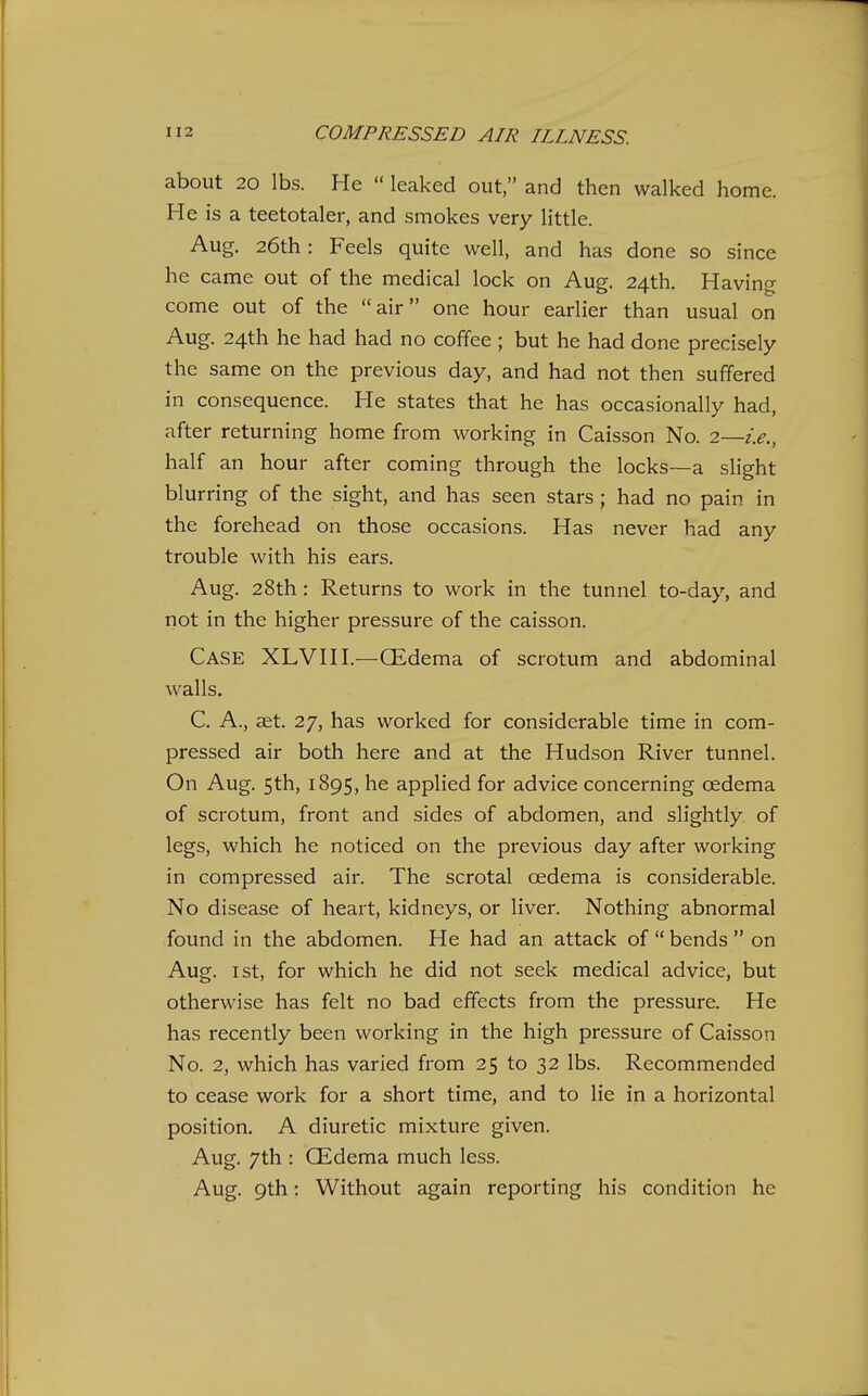 about 20 lbs. He  leaked out, and then walked home. He is a teetotaler, and smokes very little. Aug. 26th: Feels quite well, and has done so since he came out of the medical lock on Aug. 24th. Having come out of the air one hour earlier than usual on Aug. 24th he had had no coffee ; but he had done precisely the same on the previous day, and had not then suffered in consequence. He states that he has occasionally had, after returning home from working in Caisson No. 2—i.e., half an hour after coming through the locks—a slight blurring of the sight, and has seen stars; had no pain in the forehead on those occasions. Has never had any trouble with his ears. Aug. 28th: Returns to work in the tunnel to-day, and not in the higher pressure of the caisson. Case XLVHI.—CEdema of scrotum and abdominal walls. C, A., aet. 27, has worked for considerable time in com- pressed air both here and at the Hudson River tunnel. On Aug. 5th, 1895, he applied for advice concerning oedema of scrotum, front and sides of abdomen, and slightly of legs, which he noticed on the previous day after working in compressed air. The scrotal oedema is considerable. No disease of heart, kidneys, or liver. Nothing abnormal found in the abdomen. He had an attack of  bends  on Aug. 1st, for which he did not seek medical advice, but otherwise has felt no bad effects from the pressure. He has recently been working in the high pressure of Caisson No. 2, which has varied from 25 to 32 lbs. Recommended to cease work for a short time, and to lie in a horizontal position. A diuretic mixture given. Aug. 7th : CEdema much less. Aug. 9th: Without again reporting his condition he