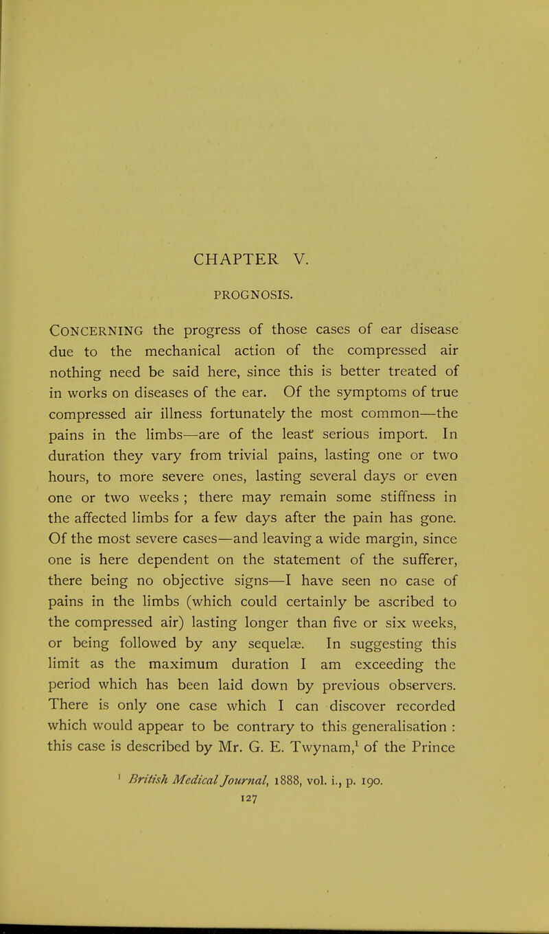 PROGNOSIS. Concerning the progress of those cases of ear disease due to the mechanical action of the compressed air nothing need be said here, since this is better treated of in works on diseases of the ear. Of the symptoms of true compressed air illness fortunately the most common—the pains in the limbs—are of the least serious import. In duration they vary from trivial pains, lasting one or two hours, to more severe ones, lasting several days or even one or two weeks ; there may remain some stiffness in the affected limbs for a few days after the pain has gone. Of the most severe cases—and leaving a wide margin, since one is here dependent on the statement of the sufferer, there being no objective signs—I have seen no case of pains in the limbs (which could certainly be ascribed to the compressed air) lasting longer than five or six weeks, or being followed by any sequelae. In suggesting this limit as the maximum duration I am exceeding the period which has been laid down by previous observers. There is only one case which I can discover recorded which would appear to be contrary to this generalisation : this case is described by Mr. G. E. Twynam,^ of the Prince ' British Medical Journal, 1888, vol. i., p. 190.
