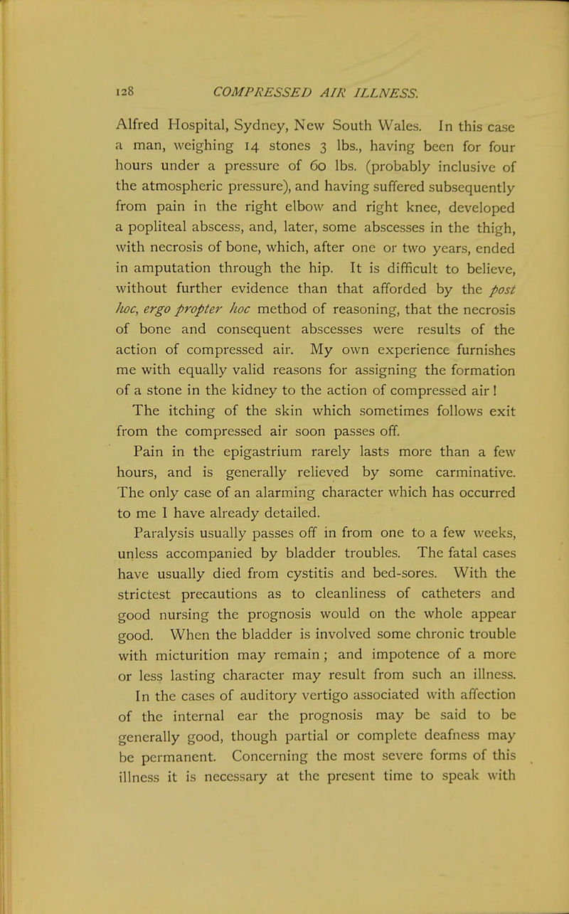 Alfred Hospital, Sydney, New South Wales. In this case a man, weighing 14 stones 3 lbs., having been for four hours under a pressure of 60 lbs. (probably inclusive of the atmospheric pressure), and having suffered subsequently from pain in the right elbow and right knee, developed a popliteal abscess, and, later, some abscesses in the thigh, with necrosis of bone, which, after one or two years, ended in amputation through the hip. It is difficult to believe, without further evidence than that afforded by the post lioc, ergo propter hoc method of reasoning, that the necrosis of bone and consequent abscesses were results of the action of compressed air. My own experience furnishes me with equally valid reasons for assigning the formation of a stone in the kidney to the action of compressed air! The itching of the skin which sometimes follows exit from the compressed air soon passes off. Pain in the epigastrium rarely lasts more than a few hours, and is generally relieved by some carminative. The only case of an alarming character which has occurred to me I have already detailed. Paralysis usually passes off in from one to a few weeks, unless accompanied by bladder troubles. The fatal cases have usually died from cystitis and bed-sores. With the strictest precautions as to cleanliness of catheters and good nursing the prognosis would on the whole appear good. When the bladder is involved some chronic trouble with micturition may remain; and impotence of a more or less lasting character may result from such an illness. In the cases of auditory vertigo associated with affection of the internal ear the prognosis may be said to be generally good, though partial or complete deafness may be permanent. Concerning the most severe forms of this illness it is necessary at the present time to speak with
