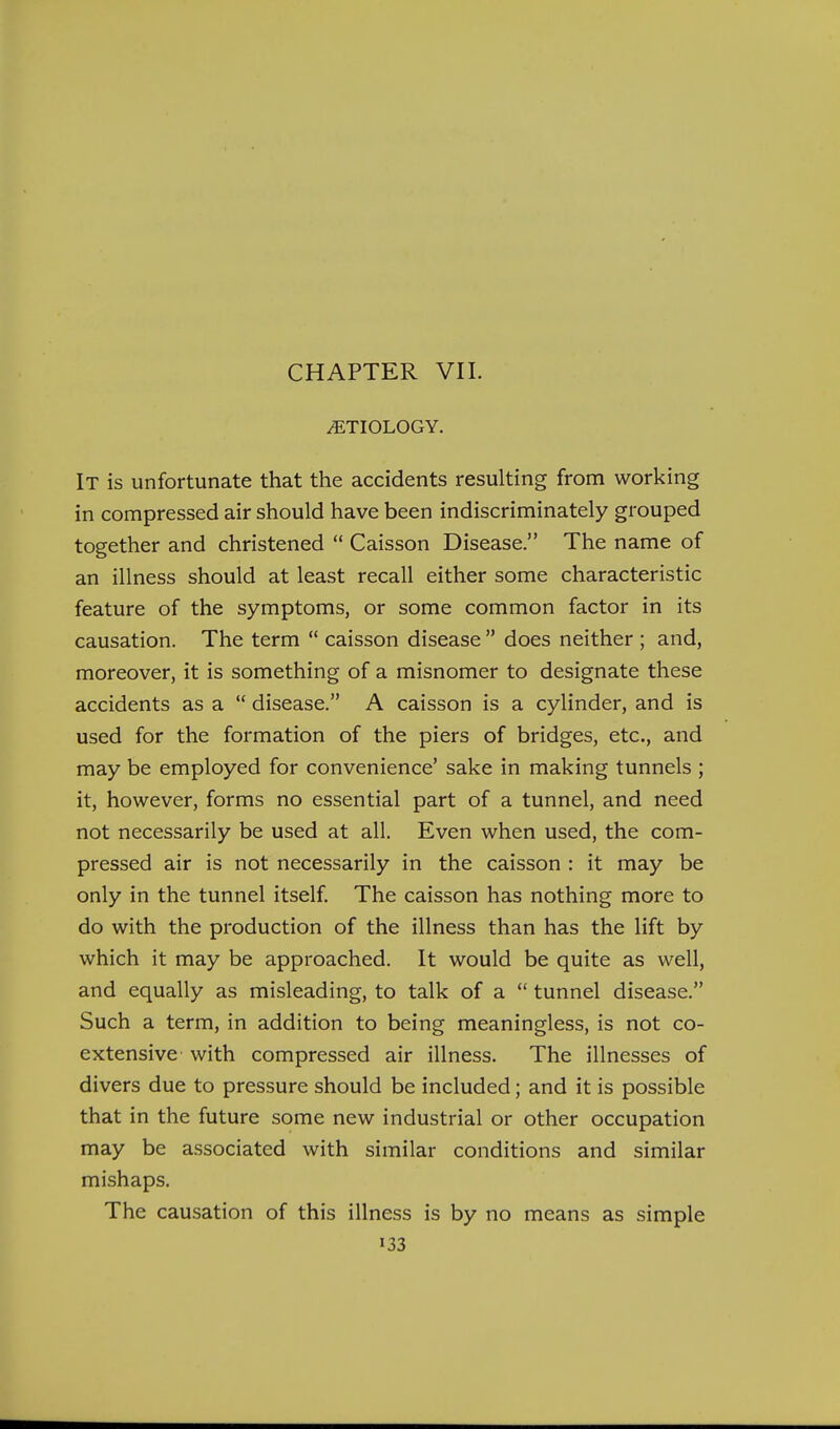 ETIOLOGY. It is unfortunate that the accidents resulting from working in compressed air should have been indiscriminately grouped together and christened  Caisson Disease. The name of an illness should at least recall either some characteristic feature of the symptoms, or some common factor in its causation. The term  caisson disease  does neither ; and, moreover, it is something of a misnomer to designate these accidents as a  disease. A caisson is a cylinder, and is used for the formation of the piers of bridges, etc., and may be employed for convenience' sake in making tunnels ; it, however, forms no essential part of a tunnel, and need not necessarily be used at all. Even when used, the com- pressed air is not necessarily in the caisson : it may be only in the tunnel itself. The caisson has nothing more to do with the production of the illness than has the lift by which it may be approached. It would be quite as well, and equally as misleading, to talk of a  tunnel disease. Such a term, in addition to being meaningless, is not co- extensive with compressed air illness. The illnesses of divers due to pressure should be included; and it is possible that in the future some new industrial or other occupation may be associated with similar conditions and similar mishaps. The causation of this illness is by no means as simple