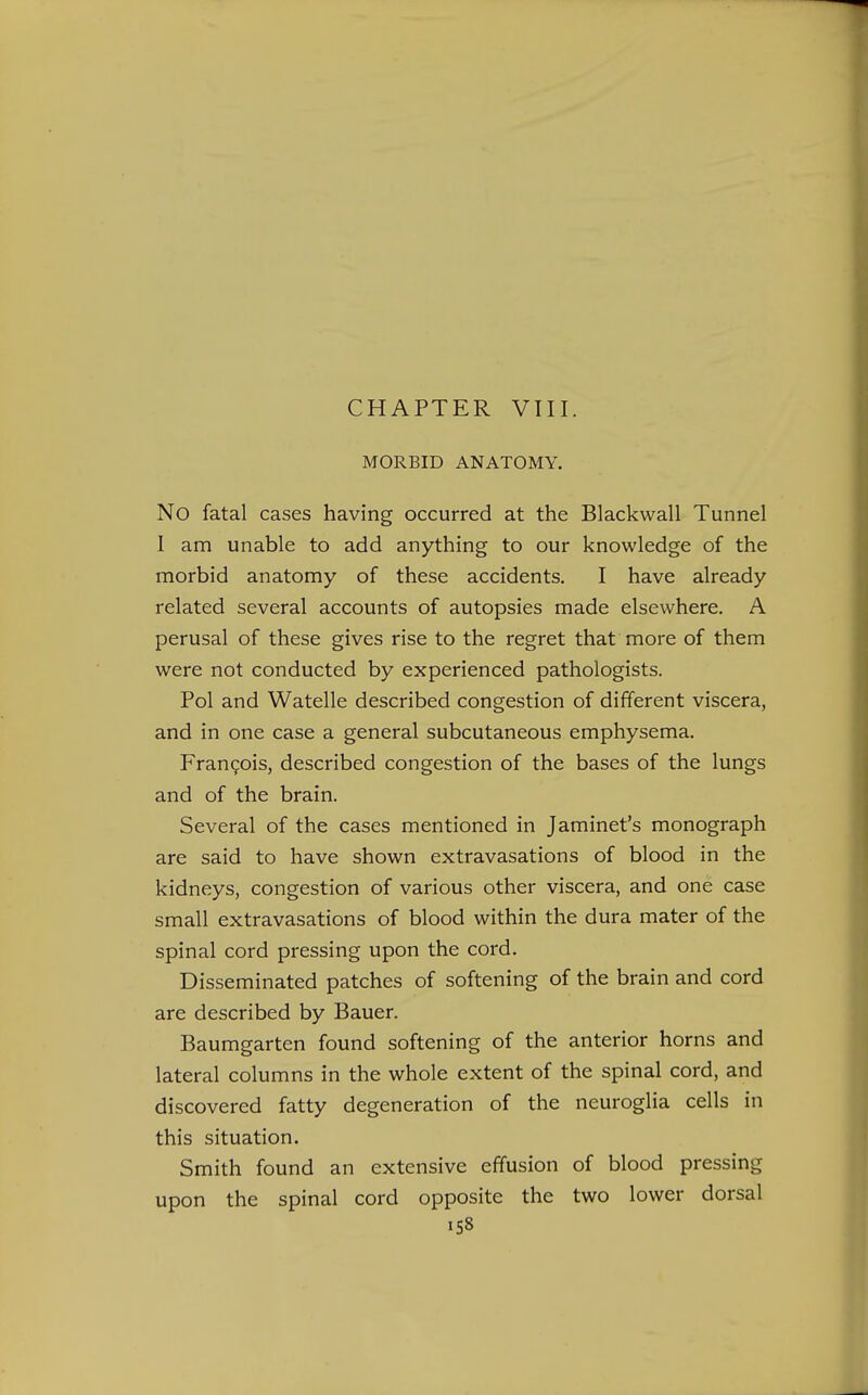 CHAPTER VIII. MORBID ANATOMY. No fatal cases having occurred at the Blackwall Tunnel I am unable to add anything to our knowledge of the morbid anatomy of these accidents. I have already related several accounts of autopsies made elsewhere. A perusal of these gives rise to the regret that more of them were not conducted by experienced pathologists. Pol and Watelle described congestion of different viscera, and in one case a general subcutaneous emphysema. Francois, described congestion of the bases of the lungs and of the brain. Several of the cases mentioned in Jaminet's monograph are said to have shown extravasations of blood in the kidneys, congestion of various other viscera, and one case small extravasations of blood within the dura mater of the spinal cord pressing upon the cord. Disseminated patches of softening of the brain and cord are described by Bauer. Baumgarten found softening of the anterior horns and lateral columns in the whole extent of the spinal cord, and discovered fatty degeneration of the neuroglia cells in this situation. Smith found an extensive effusion of blood pressing upon the spinal cord opposite the two lower dorsal