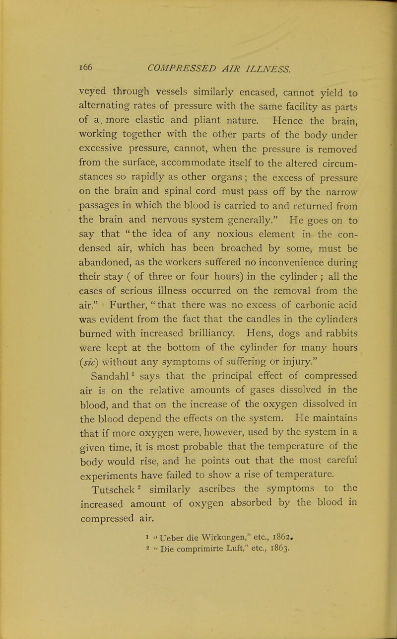 veyed through vessels similarly encased, cannot yield to alternating rates of pressure with the same facility as parts of a, more elastic and pliant nature. Hence the brain, working together with the other parts of the body under excessive pressure, cannot, when the pressure is removed from the surface, accommodate itself to the altered circum- stances so rapidly as other organs; the excess of pressure on the brain and spinal cord must pass off by the narrow passages in which the blood is carried to and returned from the brain and nervous system generally. He goes on to say that the idea of any noxious element in the con- densed air, which has been broached by some, must be abandoned, as the workers suffered no inconvenience during their stay ( of three or four hours) in the cylinder; all the cases of serious illness occurred on the removal from the air. Further,  that there was no excess of carbonic acid was evident from the fact that the candles in the cylinders burned with increased brilliancy. Hens, dogs and rabbits were kept at the bottom of the cylinder for many hours {sic) without any symptoms of suffering or injury. Sandahl ^ says that the principal effect of compressed air is on the relative amounts of gases dissolved in the blood, and that on the increase of the oxygen dissolved in the blood depend the effects on the system. He maintains that if more oxygen were, however, used by the system in a given time, it is most probable that the temperature of the body would rise, and he points out that the most careful experiments have failed to show a rise of temperature. Tutschek ^ similarly ascribes the symptoms to the increased amount of oxygen absorbed by the blood in compressed air. »  Ueber die Wirkungen, etc., 1862, 2  Die comprimirte Luft, etc., 1863.