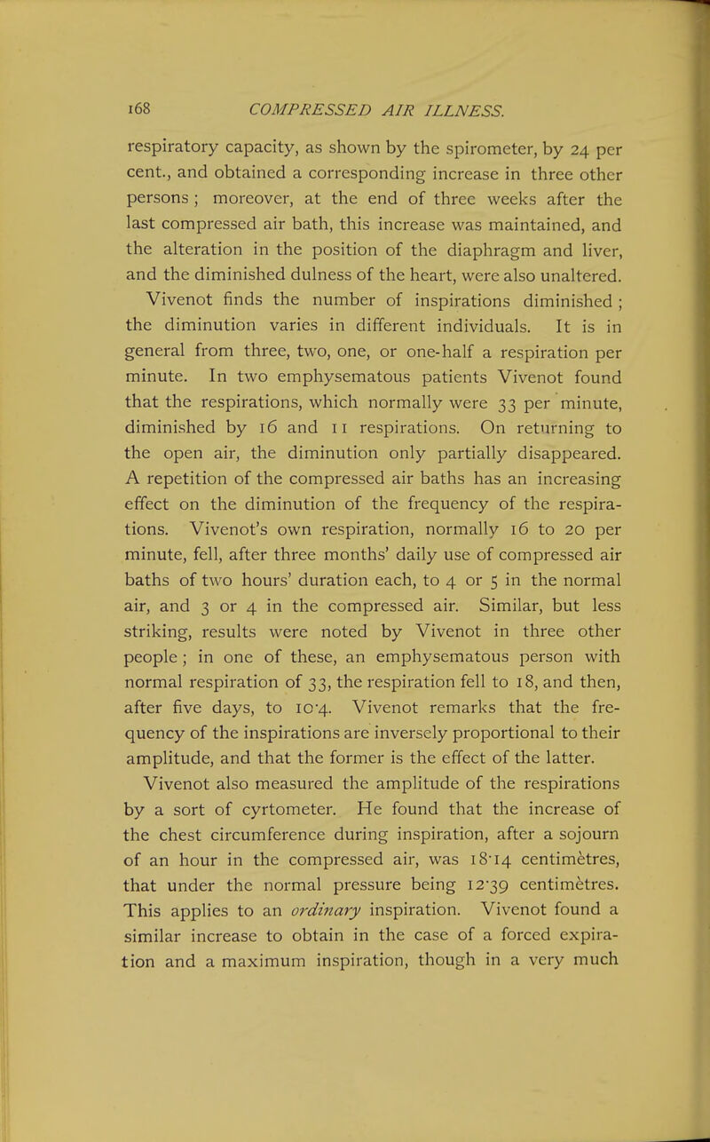 respiratory capacity, as shown by the spirometer, by 24 per cent., and obtained a corresponding increase in three other persons ; moreover, at the end of three weeks after the last compressed air bath, this increase was maintained, and the alteration in the position of the diaphragm and liver, and the diminished dulness of the heart, were also unaltered. Vivenot finds the number of inspirations diminished ; the diminution varies in different individuals. It is in general from three, two, one, or one-half a respiration per minute. In two emphysematous patients Vivenot found that the respirations, which normally were 33 per minute, diminished by 16 and 11 respirations. On returning to the open air, the diminution only partially disappeared. A repetition of the compressed air baths has an increasing effect on the diminution of the frequency of the respira- tions. Vivenot's own respiration, normally 16 to 20 per minute, fell, after three months' daily use of compressed air baths of two hours' duration each, to 4 or 5 in the normal air, and 3 or 4 in the compressed air. Similar, but less striking, results were noted by Vivenot in three other people ; in one of these, an emphysematous person with normal respiration of 33, the respiration fell to 18, and then, after five days, to 10'4. Vivenot remarks that the fre- quency of the inspirations are inversely proportional to their amplitude, and that the former is the effect of the latter. Vivenot also measured the amplitude of the respirations by a sort of cyrtometer. He found that the increase of the chest circumference during inspiration, after a sojourn of an hour in the compressed air, was i8i4 centimetres, that under the normal pressure being 12*39 centimetres. This applies to an ordinary inspiration. Vivenot found a similar increase to obtain in the case of a forced expira- tion and a maximum inspiration, though in a very much