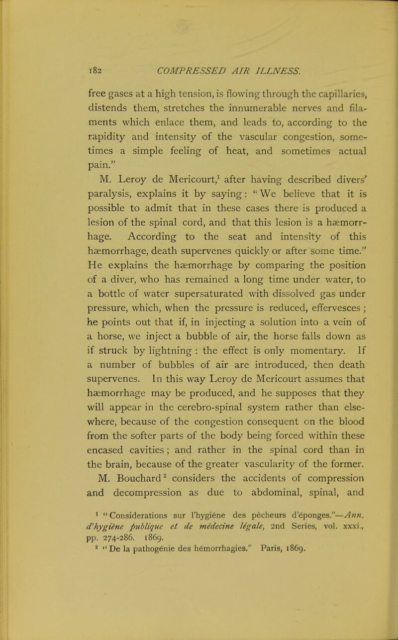 free gases at a high tension, is flowing through the capillaries, distends them, stretches the innumerable nerves and fila- ments which enlace them, and leads to, according to the rapidity and intensity of the vascular congestion, some- times a simple feeling of heat, and sometimes actual pain. M, Leroy de Mericourt,^ after having described divers' paralysis, explains it by saying:  We believe that it is possible to admit that in these cases there is produced a lesion of the spinal cord, and that this lesion is a hs:morr- hage. According to the seat and intensity of this haemorrhage, death supervenes quickly or after some time. He explains the haemorrhage by comparing the position of a diver, who has remained a long time under water, to a bottle of water supersaturated with dissolved gas under pressure, which, when the pressure is reduced, effervesces ; he points out that if, in injecting a solution into a vein of a horse, we inject a bubble of air, the horse falls down as if struck by lightning : the effect is only momentary. If a number of bubbles of air are introduced, then death supervenes. In this way Leroy de Mericourt assumes that haemorrhage may be produced, and he supposes that they will appear in the cerebro-spinal system rather than else- where, because of the congestion consequent on the blood from the softer parts of the body being forced within these encased cavities; and rather in the spinal cord than in the brain, because of the greater vascularity of the former. M. Bouchard ^ considers the accidents of compression and decompression as due to abdominal, spinal, and *  Considerations sur I'hygiene des pecheurs d eponges.—Ann. d'hygiene publique et de medccine legale, 2nd Series, vol. xxxi., pp. 274-286. 1869. *  De la patiiog6nie des h(5morrhagies. Paris, 1869.