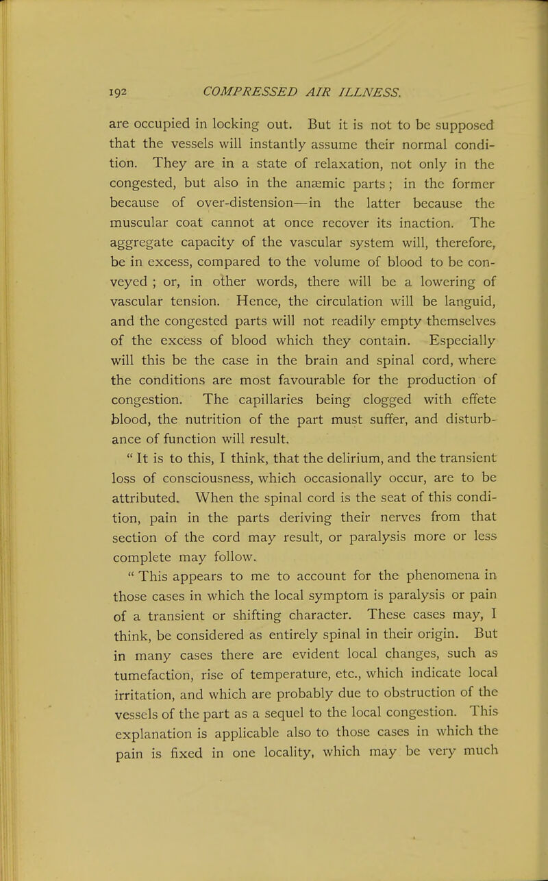 are occupied in locking out. But it is not to be supposed that the vessels will instantly assume their normal condi- tion. They are in a state of relaxation, not only in the congested, but also in the anaemic parts; in the former because of over-distension—in the latter because the muscular coat cannot at once recover its inaction. The aggregate capacity of the vascular system will, therefore, be in excess, compared to the volume of blood to be con- veyed ; or, in other words, there will be a lowering of vascular tension. Hence, the circulation will be languid, and the congested parts will not readily empty themselves of the excess of blood which they contain. Especially will this be the case in the brain and spinal cord, where the conditions are most favourable for the production of congestion. The capillaries being clogged with effete blood, the nutrition of the part must suffer, and disturb- ance of function will result.  It is to this, I think, that the delirium, and the transient loss of consciousness, which occasionally occur, are to be attributed. When the spinal cord is the seat of this condi- tion, pain in the parts deriving their nerves from that section of the cord may result, or paralysis more or less complete may follow.  This appears to me to account for the phenomena in those cases in which the local symptom is paralysis or pain of a transient or shifting character. These cases may, I think, be considered as entirely spinal in their origin. But in many cases there are evident local changes, such as tumefaction, rise of temperature, etc., which indicate local irritation, and which are probably due to obstruction of the vessels of the part as a sequel to the local congestion. This explanation is applicable also to those cases in which the pain is fixed in one locality, which may be very much