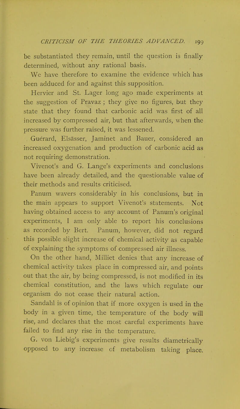 be substantiated they remain, until the question is finally- determined, without any rational basis. We have therefore to examine the evidence which has been adduced for and against this supposition, Hervier and St. Lager long ago made experiments at the suggestion of Pravaz ; they give no figures, but they state that they found that carbonic acid was first of all increased by compressed air, but that afterwards, when the pressure was further raised, it was lessened. Guerard, Elsasser, Jaminet and Bauer, considered an increased oxygenation and production of carbonic acid as not requiring demonstration. Vivenot's and G. Lange's experiments and conclusions have been already detailed, and the questionable value of their methods and results criticised. Panum wavers considerably in his conclusions, but in the main appears to support Vivenot's statements. Not having obtained access to any account of Panum's original experiments, I am only able to report his conclusions as recorded by Bert. Panum, however, did not regard this possible slight increase of chemical activity as capable of explaining the symptoms of compressed air illness. On the other hand, Milliet denies that any increase of chemical activity takes place in compressed air, and points out that the air, by being compressed, is not modified in its chemiical constitution, and the laws which regulate our organism do not cease their natural action. Sandahl is of opinion that if more oxygen is used in the body in a given time, the temperature of the body will rise, and declares that the most careful experiments have failed to find any rise in the temperature. G. von Liebig's experiments give results diametrically oppo.sed to any increase of metabolism taking place.