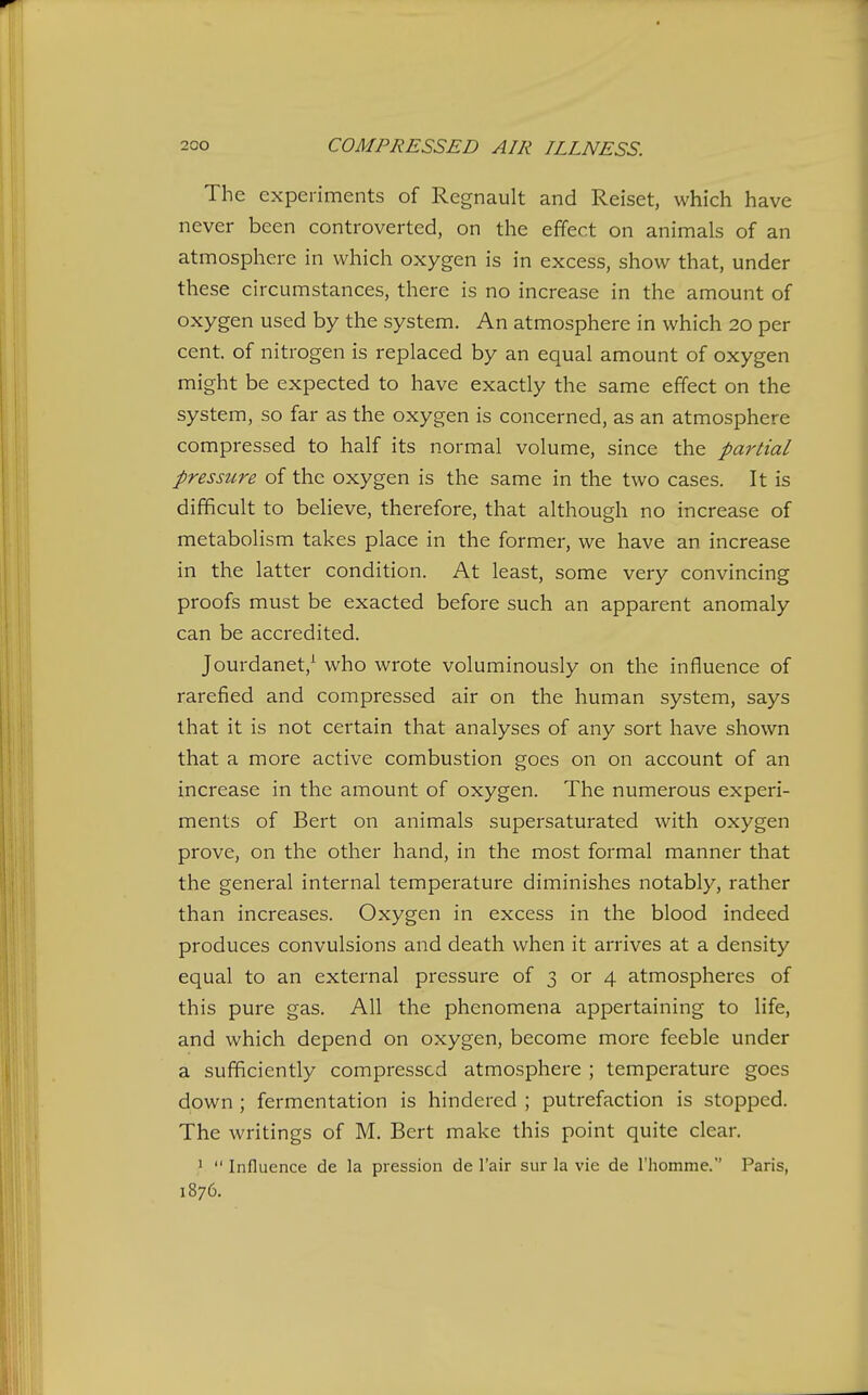 The experiments of Regnault and Reiset, which have never been controverted, on the effect on animals of an atmosphere in which oxygen is in excess, show that, under these circumstances, there is no increase in the amount of oxygen used by the system. An atmosphere in which 20 per cent, of nitrogen is replaced by an equal amount of oxygen might be expected to have exactly the same effect on the system, so far as the oxygen is concerned, as an atmosphere compressed to half its normal volume, since the partial pressure of the oxygen is the same in the two cases. It is difficult to believe, therefore, that although no increase of metabolism takes place in the former, we have an increase in the latter condition. At least, some very convincing proofs must be exacted before such an apparent anomaly can be accredited. Jourdanet,^ who wrote voluminously on the influence of rarefied and compressed air on the human system, says that it is not certain that analyses of any sort have shown that a more active combustion goes on on account of an increase in the amount of oxygen. The numerous experi- ments of Bert on animals supersaturated with oxygen prove, on the other hand, in the most formal manner that the general internal temperature diminishes notably, rather than increases. Oxygen in excess in the blood indeed produces convulsions and death when it arrives at a density equal to an external pressure of 3 or 4 atmospheres of this pure gas. All the phenomena appertaining to life, and which depend on oxygen, become more feeble under a sufficiently compressed atmosphere ; temperature goes down ; fermentation is hindered ; putrefaction is stopped. The writings of M. Bert make this point quite clear. '  Influence de la pression de I'air sur la vie de riiomme. Paris, 1876.