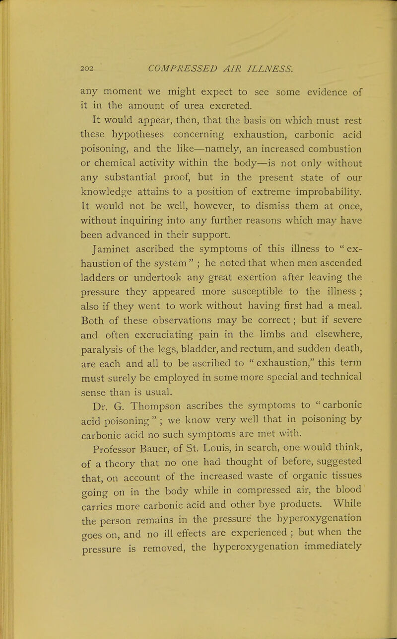 any moment we might expect to see some evidence of it in the amount of urea excreted. It would appear, then, that the basis on which must rest these hypotheses concerning exhaustion, carbonic acid poisoning, and the hke—namely, an increased combustion or chemical activity within the body—is not only without any substantial proof, but in the present state of our knowledge attains to a position of extreme improbability. It would not be well, however, to dismiss them at once, without inquiring into any further reasons which ma)' have been advanced in their support. Jaminet ascribed the symptoms of this illness to  ex- haustion of the system  ; he noted that when men ascended ladders or undertook any great exertion after leaving the pressure they appeared more susceptible to the illness ; also if they went to work without having first had a meal. Both of these observations may be correct; but if severe and often excruciating pain in the limbs and elsewhere, paralysis of the legs, bladder, and rectum, and sudden death, are each and all to be ascribed to  exhaustion, this term must surely be employed in some more special and technical .sense than is usual. Dr. G. Thompson ascribes the symptoms to carbonic acid poisoning  ; we know very well that in poisoning by carbonic acid no such symptoms are met with. Professor Bauer, of St. Louis, in search, one would think, of a theory that no one had thought of before, suggested that, on account of the increased waste of organic tissues going on in the body while in compressed air, the blood carries more carbonic acid and other bye products. While the person remains in the pressure the hyperoxygcnation o-oes on and no ill effects are experienced ; but when the pressure is removed, the hyperoxygcnation immediately