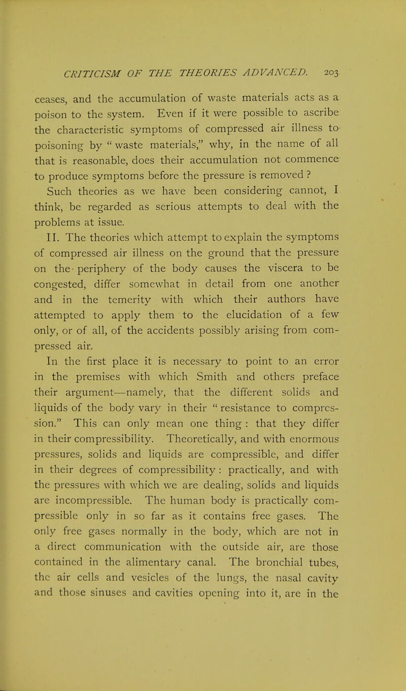 ceases, and the accumulation of waste materials acts as a poison to the system. Even if it were possible to ascribe the characteristic symptoms of compressed air illness to poisoning by  waste materials, why, in the name of all that is reasonable, does their accumulation not commence to produce symptoms before the pressure is removed ? Such theories as we have been considering cannot, I think, be regarded as serious attempts to deal with the problems at issue. II. The theories which attempt to explain the symptoms of compressed air illness on the ground that the pressure on the' periphery of the body causes the viscera to be congested, differ somewhat in detail from one another and in the temerity with which their authors have attempted to apply them to the elucidation of a few only, or of all, of the accidents possibly arising from com- pressed air. In the first place it is necessary to point to an error in the premises with which Smith and others preface their argument—namely, that the different solids and liquids of the body vary in their  resistance to compres- sion. This can only mean one thing : that they differ in their compressibility. Theoretically, and with enormous pressures, solids and liquids are compressible, and differ in their degrees of compressibility: practically, and with the pressures with which we are dealing, solids and liquids are incompressible. The human body is practically com- pressible only in so far as it contains free gases. The only free gases normally in the body, which are not in a direct communication with the outside air, are those contained in the alimentary canal. The bronchial tubes, the air cells and vesicles of the lungs, the nasal cavity and those sinuses and cavities opening into it, are in the