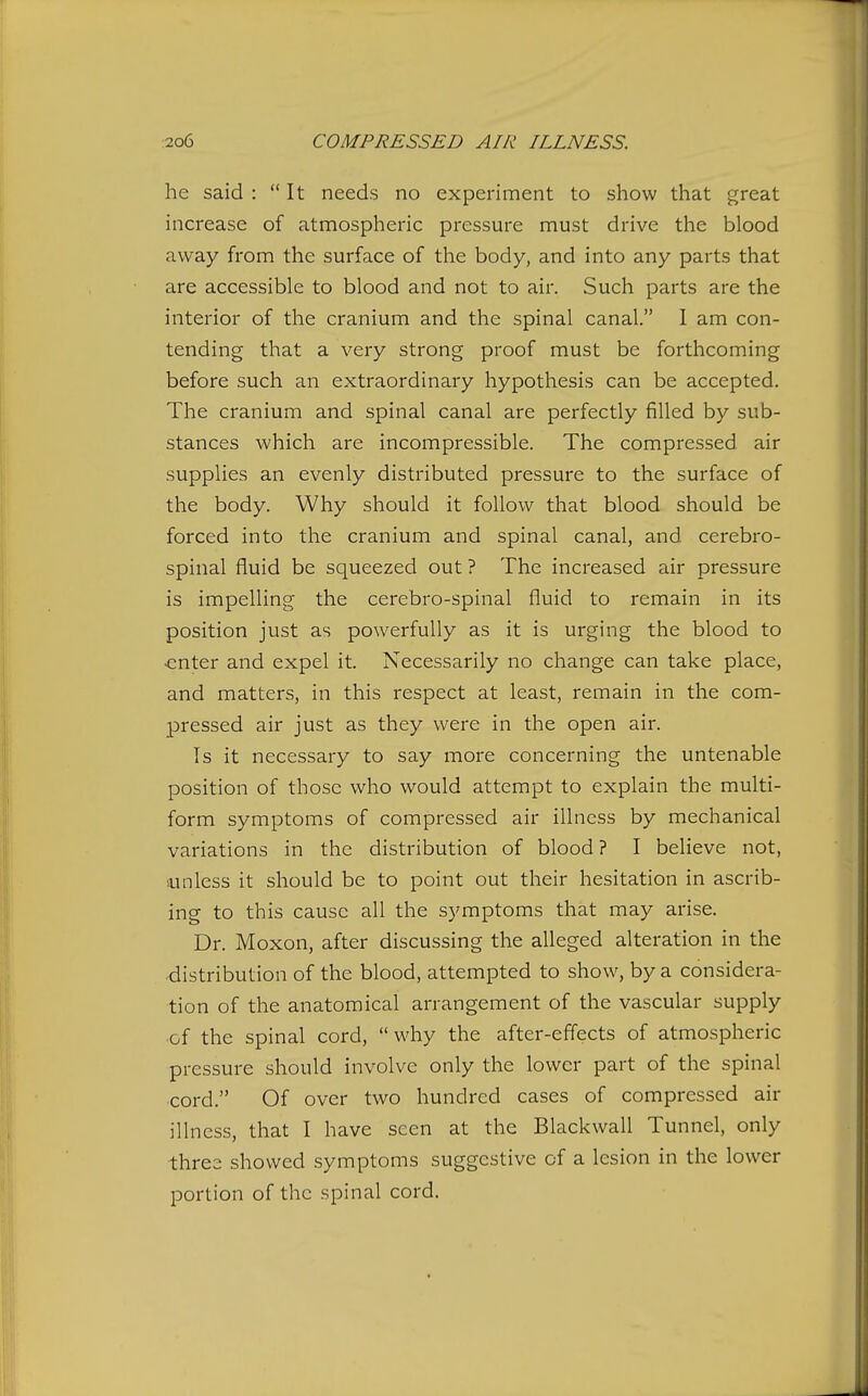 he said :  It needs no experiment to show that great increase of atmospheric pressure must drive the blood away from the surface of the body, and into any parts that are accessible to blood and not to air. Such parts are the interior of the cranium and the spinal canal. 1 am con- tending that a very strong proof must be forthcoming before such an extraordinary hypothesis can be accepted. The cranium and spinal canal are perfectly filled by sub- stances which are incompressible. The compressed air supplies an evenly distributed pressure to the surface of the body. Why should it follow that blood should be forced into the cranium and spinal canal, and cerebro- spinal fluid be squeezed out ? The increased air pressure is impelling the cerebro-spinal fluid to remain in its position just as powerfully as it is urging the blood to •enter and expel it. Necessarily no change can take place, and matters, in this respect at least, remain in the com- pressed air just as they were in the open air. Is it necessary to say more concerning the untenable position of those who would attempt to explain the multi- form symptoms of compressed air illness by mechanical variations in the distribution of blood? I believe not, sunless it should be to point out their hesitation in ascrib- ing to this cause all the symptoms that may arise. Dr. Moxon, after discussing the alleged alteration in the distribution of the blood, attempted to show, by a considera- tion of the anatomical arrangement of the vascular supply of the spinal cord, why the after-effects of atmospheric pressure should involve only the lower part of the spinal cord. Of over two hundred cases of compressed air illness, that I have seen at the Blackwall Tunnel, only three showed symptoms suggestive of a lesion in the lower portion of the spinal cord.