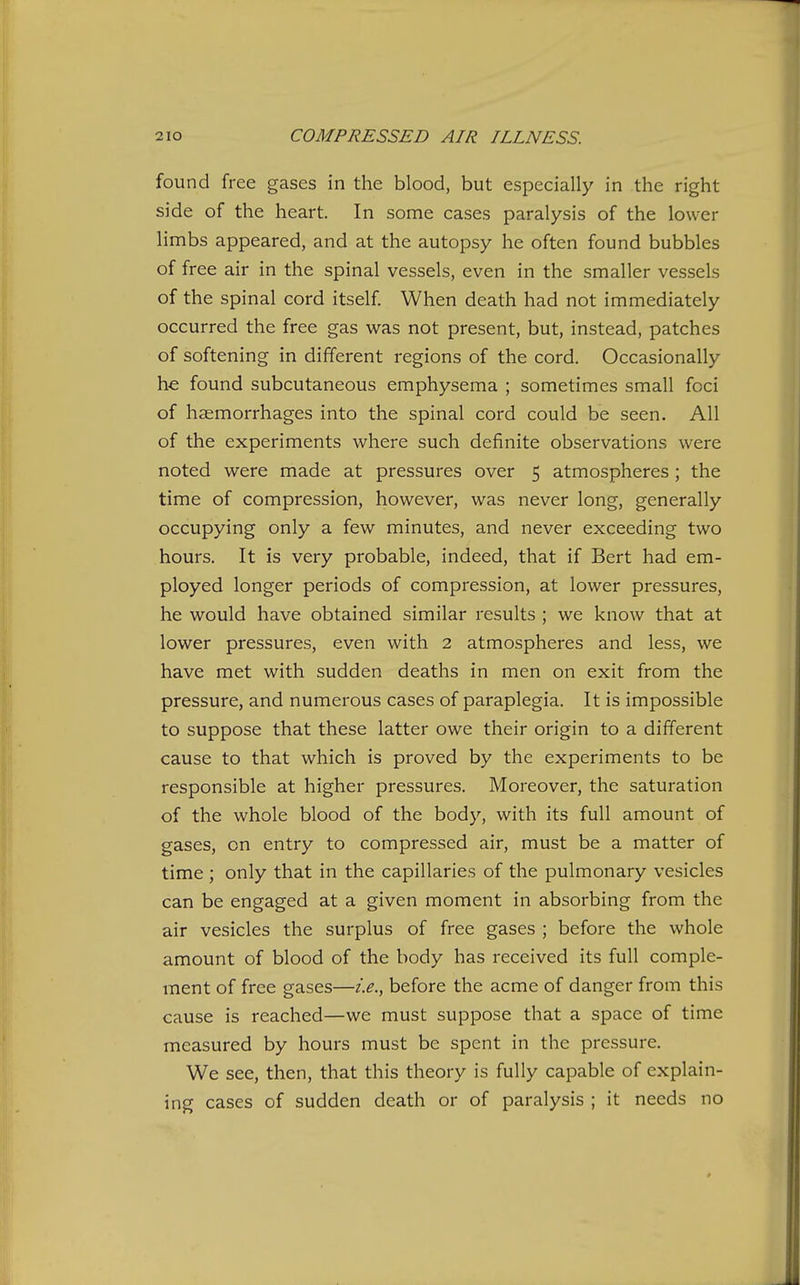 found free gases in the blood, but especially in the right side of the heart. In some cases paralysis of the lower limbs appeared, and at the autopsy he often found bubbles of free air in the spinal vessels, even in the smaller vessels of the spinal cord itself When death had not immediately occurred the free gas was not present, but, instead, patches of softening in different regions of the cord. Occasionally he found subcutaneous emphysema ; sometimes small foci of haemorrhages into the spinal cord could be seen. All of the experiments where such definite observations were noted were made at pressures over 5 atmospheres ; the time of compression, however, was never long, generally occupying only a few minutes, and never exceeding two hours. It is very probable, indeed, that if Bert had em- ployed longer periods of compression, at lower pressures, he would have obtained similar results ; we know that at lower pressures, even with 2 atmospheres and less, we have met with sudden deaths in men on exit from the pressure, and numerous cases of paraplegia. It is impossible to suppose that these latter owe their origin to a different cause to that which is proved by the experiments to be responsible at higher pressures. Moreover, the saturation of the whole blood of the body, with its full amount of gases, on entry to compressed air, must be a matter of time ; only that in the capillaries of the pulmonary vesicles can be engaged at a given moment in absorbing from the air vesicles the surplus of free gases ; before the whole amount of blood of the body has received its full comple- ment of free gases—i.e., before the acme of danger from this cause is reached—we must suppose that a space of time measured by hours must be spent in the pressure. We see, then, that this theory is fully capable of explain- ing cases of sudden death or of paralysis ; it needs no