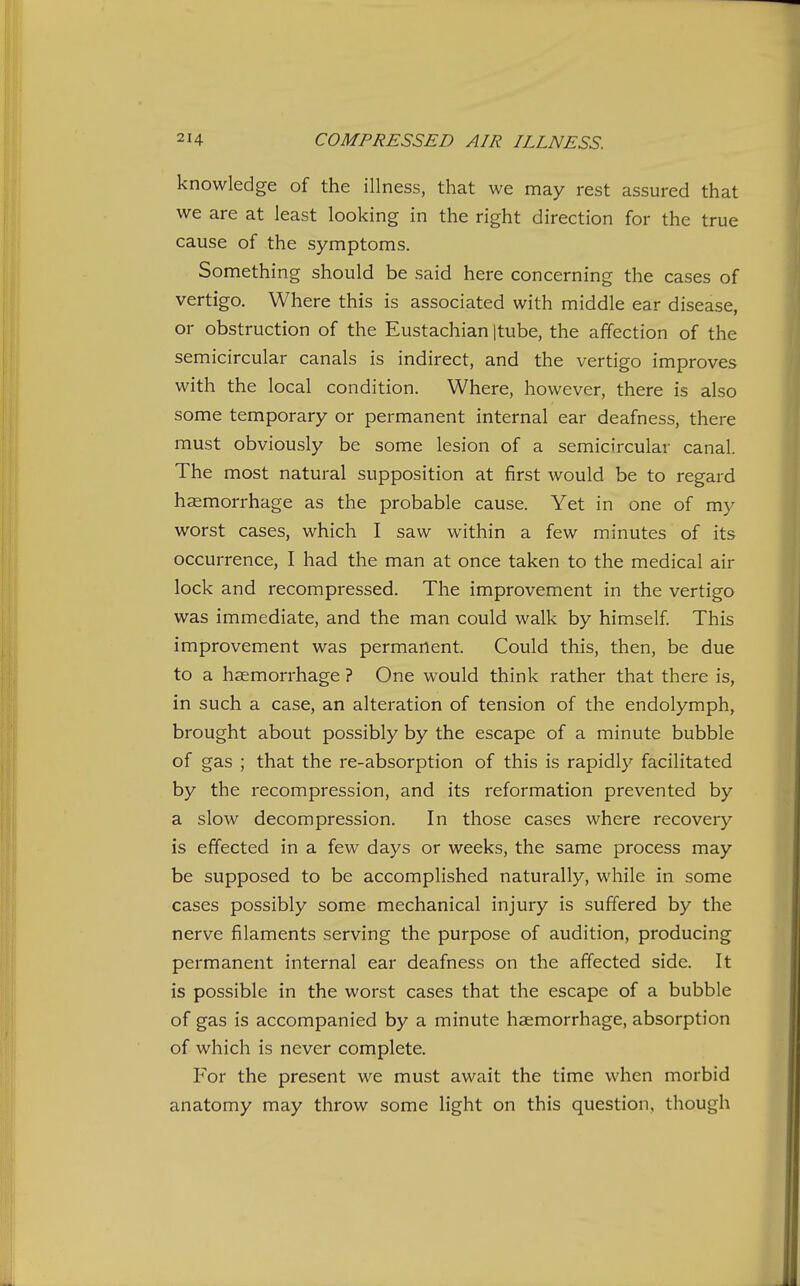 knowledge of the illness, that we may rest assured that we are at least looking in the right direction for the true cause of the symptoms. Something should be said here concerning the cases of vertigo. Where this is associated with middle ear disease, or obstruction of the Eustachian Itube, the affection of the semicircular canals is indirect, and the vertigo improves with the local condition. Where, however, there is also some temporary or permanent internal ear deafness, there must obviously be some lesion of a semicircular canal. The most natural supposition at first would be to regard haemorrhage as the probable cause. Yet in one of my worst cases, which I saw within a few minutes of its occurrence, I had the man at once taken to the medical air lock and recompressed. The improvement in the vertigo was immediate, and the man could walk by himself This improvement was permanent. Could this, then, be due to a haemorrhage ? One would think rather that there is, in such a case, an alteration of tension of the endolymph, brought about possibly by the escape of a minute bubble of gas ; that the re-absorption of this is rapidly facilitated by the recompression, and its reformation prevented by a slow decompression. In those cases where recovery is effected in a few days or weeks, the same process may be supposed to be accomplished naturally, while in some cases possibly some mechanical injury is suffered by the nerve filaments serving the purpose of audition, producing permanent internal ear deafness on the affected side. It is possible in the worst cases that the escape of a bubble of gas is accompanied by a minute haemorrhage, absorption of which is never complete. For the present we must await the time when morbid anatomy may throw some light on this question, though