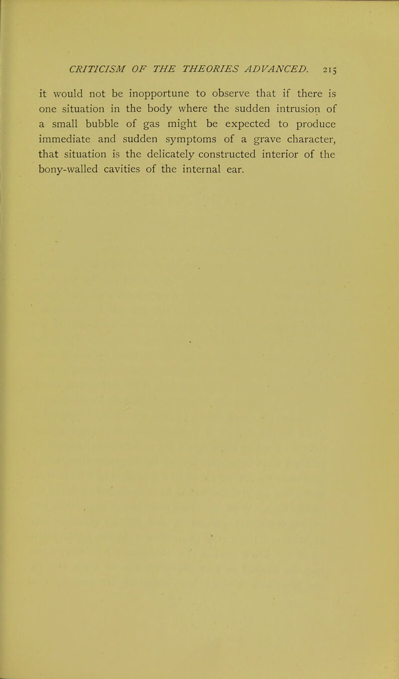 it would not be inopportune to observe that if there is one situation in the body where the sudden intrusion of a small bubble of gas might be expected to produce immediate and sudden symptoms of a grave character, that situation is the delicately constructed interior of the bony-walled cavities of the internal ear.