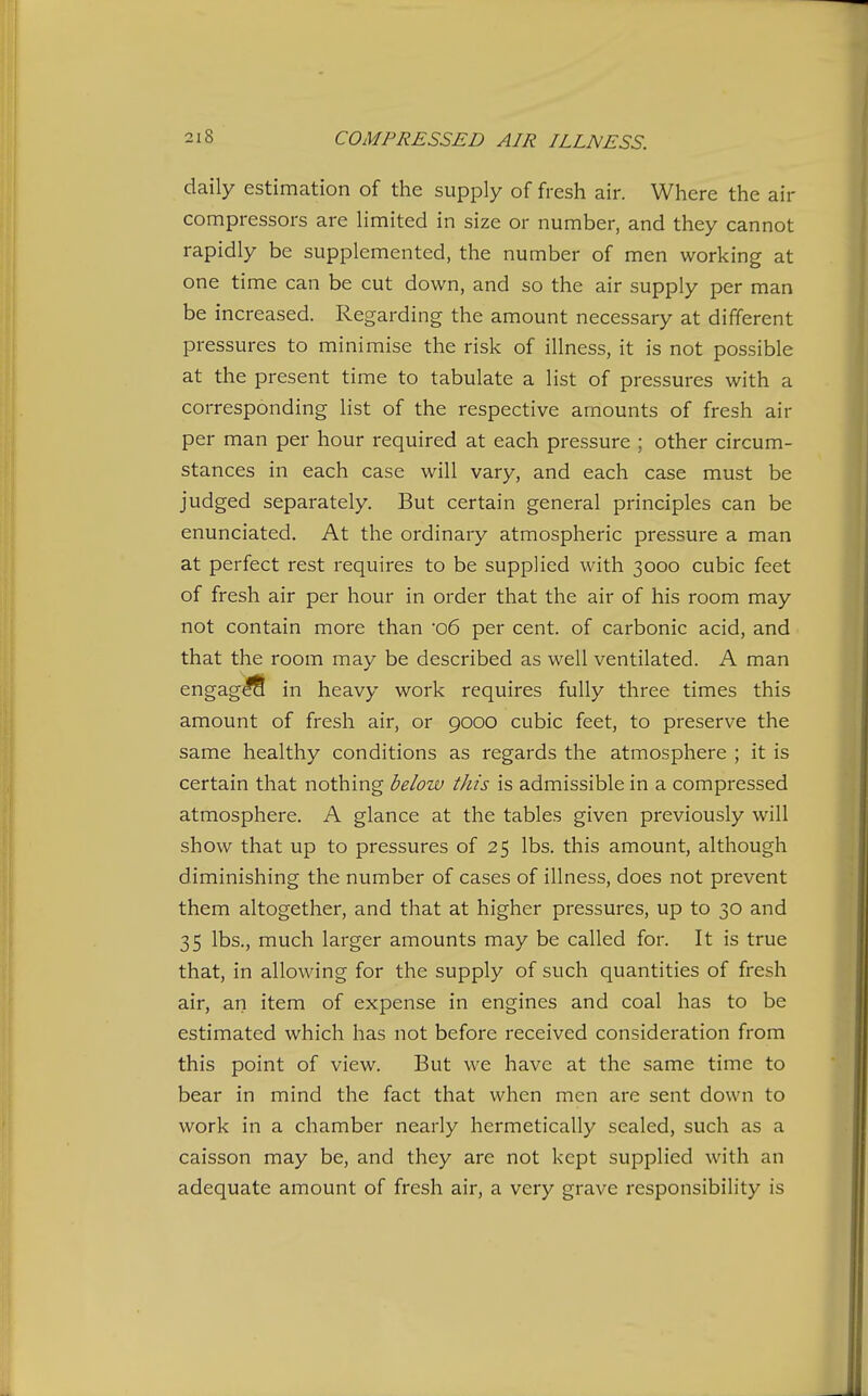 daily estimation of the supply of fresh air. Where the air compressors are limited in size or number, and they cannot rapidly be supplemented, the number of men working at one time can be cut down, and so the air supply per man be increased. Regarding the amount necessary at different pressures to minimise the risk of illness, it is not possible at the present time to tabulate a list of pressures with a corresponding list of the respective amounts of fresh air per man per hour required at each pressure ; other circum- stances in each case will vary, and each case must be judged separately. But certain general principles can be enunciated. At the ordinary atmospheric pressure a man at perfect rest requires to be supplied with 3000 cubic feet of fresh air per hour in order that the air of his room may not contain more than 06 per cent, of carbonic acid, and that the room may be described as well ventilated. A man sngag^ in heavy work requires fully three times this amount of fresh air, or 9000 cubic feet, to preserve the same healthy conditions as regards the atmosphere ; it is certain that nothing below this is admissible in a compressed atmosphere. A glance at the tables given previously will show that up to pressures of 25 lbs. this amount, although diminishing the number of cases of illness, does not prevent them altogether, and that at higher pressures, up to 30 and 35 lbs., much larger amounts may be called for. It is true that, in allowing for the supply of such quantities of fresh air, ari item of expense in engines and coal has to be estimated which has not before received consideration from this point of view. But we have at the same time to bear in mind the fact that when men are sent down to work in a chamber nearly hermetically sealed, such as a caisson may be, and they are not kept supplied with an adequate amount of fresh air, a very grave responsibility is