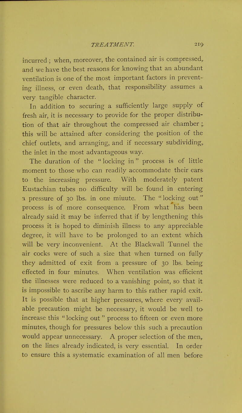 incurred ; when, moreover, the contained air is compressed,, and we have the best reasons for knowing that an abundant ventilation is one of the most important factors in prevent- ing illness, or even death, that responsibility assumes a very tangible character. In addition to securing a sufficiently large supply of fresh air, it is necessary to provide for the proper distribu- tion of that air throughout the compressed air chamber ;. this will be attained after considering the position of the chief outlets, and arranging, and if necessary subdividing,, the inlet in the most advantageous way. The duration of the locking in process is of little moment to those who can readily accommodate their ears- to the increasing pressure. With moderately patent Eustachian tubes no difficulty will be found in entering a pressure of 30 lbs. in one miuute. The locking out process is of more consequence. From what has been already said it may be inferred that if by lengthening this process it is hoped to diminish illness to any appreciable degree, it will have to be prolonged to an extent which will be very inconvenient. At the Blackwall Tunnel the air cocks were of such a size that when turned on fully they admitted of exit from a pressure of 30 lbs. being effected in four minutes. When ventilation was efficient the illnesses were reduced to a vanishing point, so that it is impossible to ascribe any harm to this rather rapid exit. It is possible that at higher pressures, where every avail- able precaution might be necessary, it would be well tO' increase this locking out process to fifteen or even more minutes, though for pressures below this such a precaution would appear unnecessary. A proper selection of the men^ on the lines already indicated, is very essential. In order to ensure this a systematic examination of all men before
