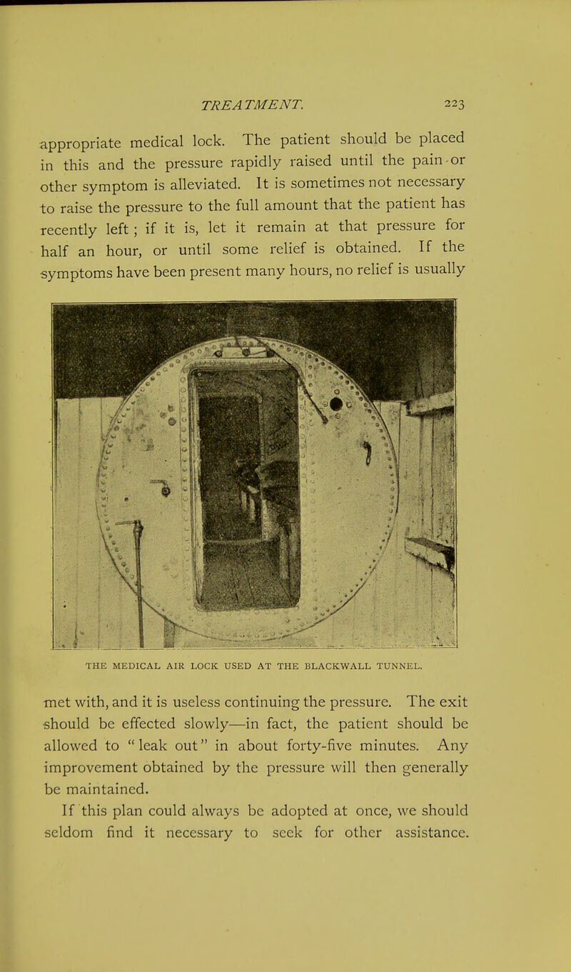 appropriate medical lock. The patient should be placed in this and the pressure rapidly raised until the pain-or other symptom is alleviated. It is sometimes not necessary to raise the pressure to the full amount that the patient has recently left; if it is, let it remain at that pressure for half an hour, or until some relief is obtained. If the symptoms have been present many hours, no relief is usually THE MEDICAL AIR LOCK USED AT THE BLACKWALL TUNNEL. met with, and it is useless continuing the pressure. The exit should be effected slowly—in fact, the patient should be allowed to leak out in about forty-five minutes. Any improvement obtained by the pressure will then generally be maintained. If this plan could always be adopted at once, we should seldom find it necessary to seek for other assistance.