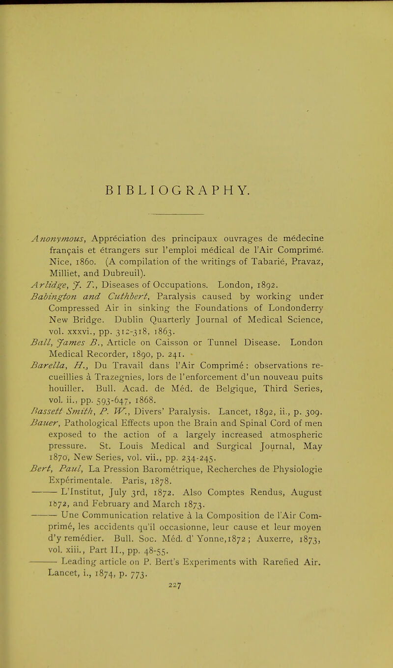 BIBLIOGRAPHY. Anonymous, Appreciation des principaux ouvrages de medecine fran9ais et etrangers sur I'emploi medical de I'Air Comprime. Nice, i860. (A compilation of the writings of Tabarie, Pravaz, Milliet, and Dubreuil). Arlidge, J. T., Diseases of Occupations. London, 1892. Babington and Cuthbert, Paralysis caused by working under Compressed Air in sinking the Foundations of Londonderry New Bridge. Dublin Quarterly Journal of Medical Science, vol. xxxvi., pp. 312-318, 1863. Ball, James B., Article on Caisson or Tunnel Disease. London Medical Recorder, 1890, p. 241. Barella, H.,, Du Travail dans I'Air Comprim6: observations re- cueillies a Trazegnies, lors de I'enforcement d'un nouveau puits houiller. Bull. Acad, de Med. de Belgique, Third Series, vol. ii., pp. 593-647, 1868. Bassett Smith, P. W., Divers' Paralysis. Lancet, 1892, ii., p. 309. Bauer, Pathological Effects upon the Brain and Spinal Cord of men exposed to the action of a largely increased atmospheric pressure. St. Louis Medical and Surgical Journal, May 1870, New Series, vol. vii., pp. 234-245. Bert, Paul, La Pression Barometrique, Recherches de Physiologic Experimental. Paris, 1878. L'Institut, July 3rd, 1872. Also Comptes Rendus, August 1672, and February and March 1873. Une Communication relative a la Composition de I'Air Com- prime, les accidents qu'il occasionne, leur cause et leur moyen d'y remedier. Bull. Soc. Med. d'Yonne, 1872 ; Auxerre, 1873, vol. xiii,. Part IL, pp. 48-55. Leading article on P. Bert's Experiments with Rarefied Air. Lancet, i., 1874, p. 773.
