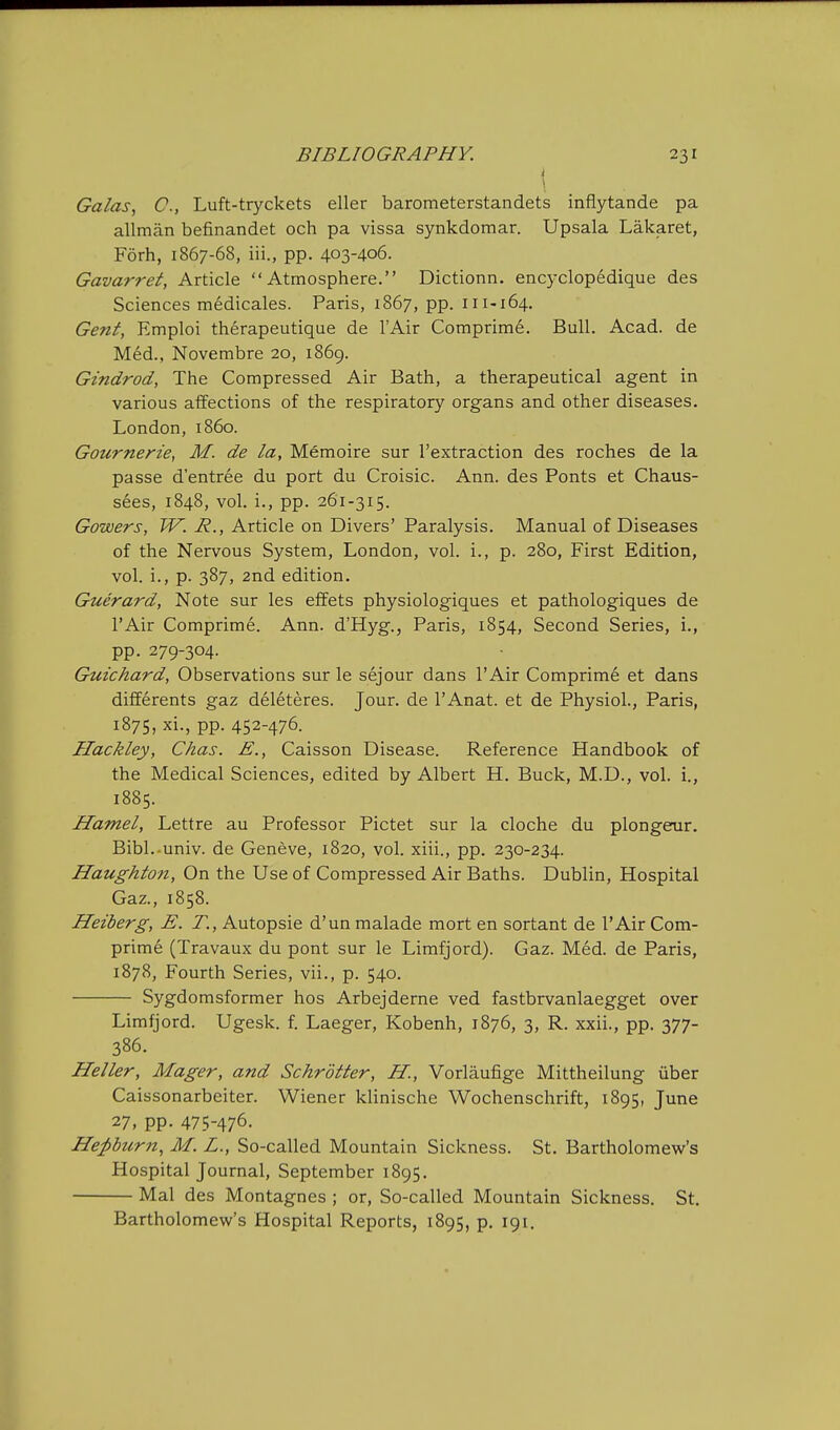 I Galas, C, Luft-tryckets eller barometerstandets inflytande pa allman befinandet och pa vissa synkdomar. Upsala Lakaret, Forh, 1867-68, iii., pp. 403-406. Gavarret, Article Atmosphere. Dictionn. encyclopedique des Sciences medicales. Paris, 1867, pp. 111-164. Gent, Emploi therapeutique de I'Air Comprime. Bull. Acad, de Med., Novembre 20, 1869. Gindrod, The Compressed Air Bath, a therapeutical agent in various affections of the respiratory organs and other diseases. London, i860. Gournerie, M. de la, Memoire sur I'extraction des roches de la passe d'entree du port du Croisic. Ann. des Fonts et Chaus- sees, 1848, vol. i., pp. 261-315. Gowers, W. R., Article on Divers' Paralysis. Manual of Diseases of the Nervous System, London, vol. i., p. 280, First Edition, vol. i., p. 387, 2nd edition. Guerard, Note sur les effets physiologiques et pathologiques de I'Air Comprime. Ann. d'Hyg., Paris, 1854, Second Series, i., pp. 279-304. Guichard, Observations sur le sejour dans I'Air Comprime et dans differents gaz deleteres. Jour, de I'Anat. et de Physiol., Paris, 1875, xi., pp. 452-476. Hackley, Chas. E., Caisson Disease. Reference Handbook of the Medical Sciences, edited by Albert H. Buck, M.D., vol. i., 1885. Hamel, Lettre au Professor Pictet sur la cloche du plongerur. Bibl. univ. de Geneve, 1820, vol. xiii., pp. 230-234. Haughton, On the Use of Compressed Air Baths. Dublin, Hospital Gaz., 1858. Heiberg, E. T., Autopsie d'un malade mort en sortant de I'Air Corn- prime (Travaux du pont sur le Limfjord). Gaz. Med. de Paris, 1878, Fourth Series, vii., p. 540. Sygdomsformer hos Arbejderne ved fastbrvanlaegget over Limfjord. Ugesk. f. Laeger, Kobenh, 1876, 3, R. xxii., pp. 377- 386. Heller, Mager, and Schrotter, H., Vorlaufige Mittheilung iiber Caissonarbeiter. Wiener klinische Wochenschrift, 1895, June 27, pp. 475-476. Hepburn, M. L., So-called Mountain Sickness. St, Bartholomew's Hospital Journal, September 1895. Mai des Montagnes ; or. So-called Mountain Sickness. St. Bartholomew's Hospital Reports, 1895, p. 191.